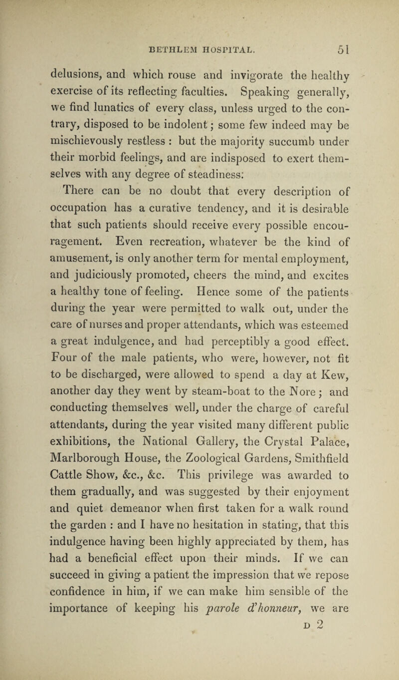 delusions, and which rouse and invigorate the healthy exercise of its reflecting faculties. Speaking generally, we find lunatics of every class, unless urged to the con¬ trary, disposed to be indolent; some few indeed may be mischievously restless : but the majority succumb under their morbid feelings, and are indisposed to exert them¬ selves with any degree of steadiness; There can be no doubt that every description of occupation has a curative tendency, and it is desirable that such patients should receive every possible encou¬ ragement. Even recreation, whatever be the kind of amusement, is only another term for mental employment, and judiciously promoted, cheers the mind, and excites a healthy tone of feeling. Hence some of the patients during the year were permitted to walk out, under the care of nurses and proper attendants, which was esteemed a great indulgence, and had perceptibly a good effect. Four of the male patients, who were, however, not fit to be discharged, were allowed to spend a day at Kew, another day they went by steam-boat to the Nore; and conducting themselves well, under the charge of careful attendants, during the year visited many different public exhibitions, the National Gallery, the Crystal Palace, Marlborough House, the Zoological Gardens, Smithfield Cattle Show, &c., &c. This privilege was awarded to them gradually, and was suggested by their enjoyment and quiet demeanor when first taken for a walk round the garden : and I have no hesitation in stating, that this indulgence having been highly appreciated by them, has had a beneficial effect upon their minds. If we can succeed in giving a patient the impression that we repose confidence in him, if we can make him sensible of the importance of keeping his parole d’honneur, we are d 2