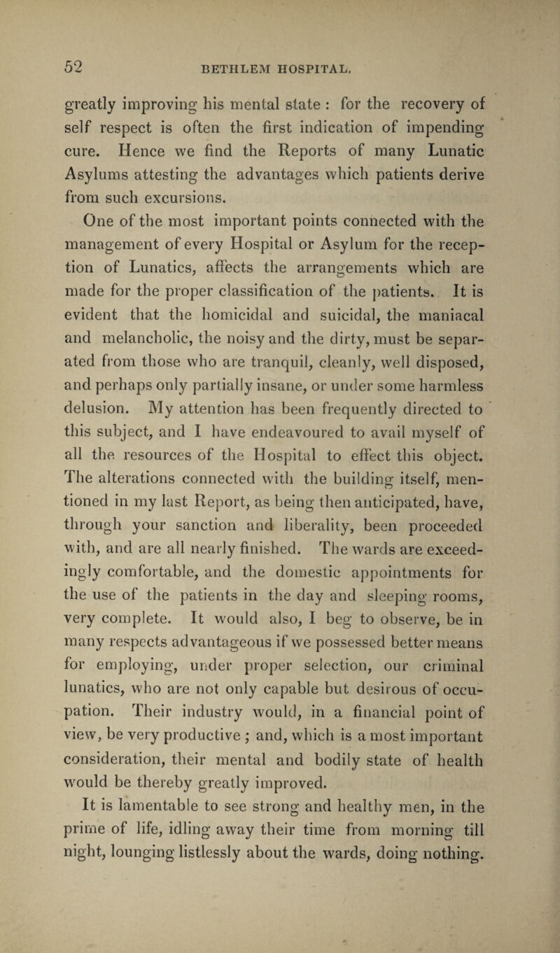 greatly improving bis mental state : for the recovery of self respect is often the first indication of impending cure. Hence we find the Reports of many Lunatic Asylums attesting the advantages which patients derive from such excursions. One of the most important points connected with the management of every Hospital or Asylum for the recep¬ tion of Lunatics, affects the arrangements which are made for the proper classification of the patients. It is evident that the homicidal and suicidal, the maniacal and melancholic, the noisy and the dirty, must be separ¬ ated from those who are tranquil, cleanly, well disposed, and perhaps only partially insane, or under some harmless delusion. My attention has been frequently directed to this subject, and I have endeavoured to avail myself of all the. resources of the Hospital to effect this object. The alterations connected with the building itself, men¬ tioned in my last Report, as being then anticipated, have, through your sanction and liberality, been proceeded with, and are all nearly finished. The wards are exceed- ingly comfortable, and the domestic appointments for the use of the patients in the day and sleeping rooms, very complete. It would also, I beg to observe, be in many respects advantageous if we possessed better means for employing, under proper selection, our criminal lunatics, who are not only capable but desirous of occu¬ pation. Their industry would, in a financial point of view, be very productive ; and, which is a most important consideration, their mental and bodily state of health would be thereby greatly improved. It is lamentable to see strong and healthy men, in the prime of life, idling away their time from morning till night, lounging listlessly about the wards, doing nothing.