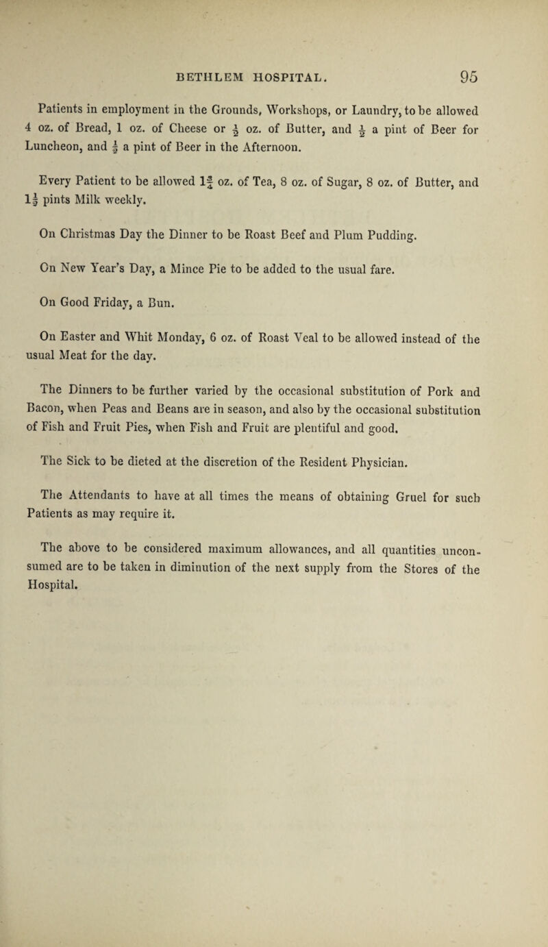 Patients in employment in the Grounds, Workshops, or Laundry, to be allowed 4 oz. of Bread, 1 oz. of Cheese or ^ oz. of Butter, and ^ a pint of Beer for Luncheon, and | a pint of Beer in the Afternoon. Every Patient to be allowed If oz. of Tea, 8 oz. of Sugar, 8 oz. of Butter, and 1| pints Milk weekly. On Christmas Day the Dinner to be Roast Beef and Plum Pudding. On New Year’s Day, a Mince Pie to be added to the usual fare. On Good Friday, a Bun. On Easter and Whit Monday, 6 oz. of Roast Veal to be allowed instead of the usual Meat for the day. The Dinners to he further varied by the occasional substitution of Pork and Bacon, when Peas and Beans are in season, and also by the occasional substitution of Fish and Fruit Pies, when Fish and Fruit are plentiful and good. The Sick to be dieted at the discretion of the Resident Physician. The Attendants to have at all times the means of obtaining Gruel for such Patients as may require it. The above to be considered maximum allowances, and all quantities uncon¬ sumed are to be taken in diminution of the next supply from the Stores of the Hospital.