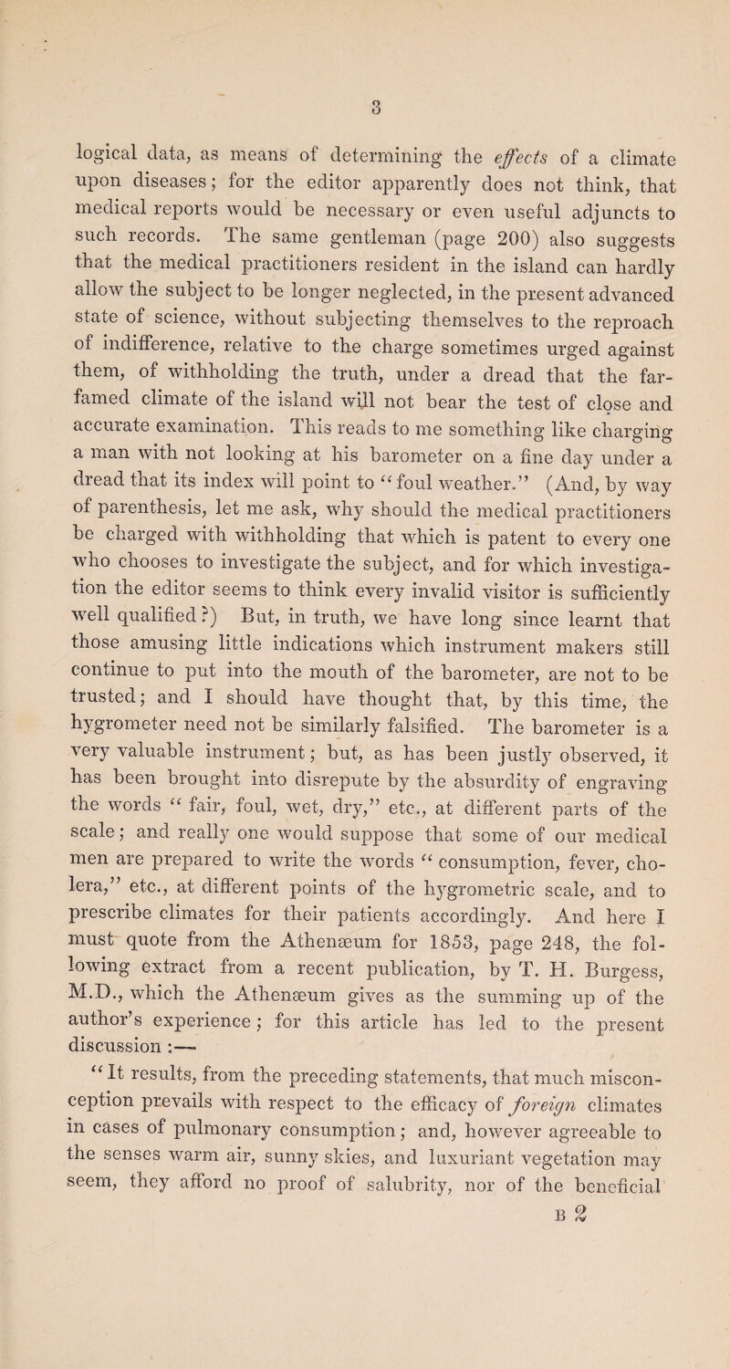 logical data, as means of determining the effects of a climate upon diseases; for the editor apparently does not think, that medical reports would be necessary or even useful adjuncts to such records. The same gentleman (page 200) also suggests that the medical practitioners resident in the island can hardly allow the subject to be longer neglected, in the present advanced state of science, without subjecting themselves to the reproach of indifference, relative to the charge sometimes urged against them, of withholding the truth, under a dread that the far- famed climate of the island will not bear the test of close and accurate examination. This reads to me something like charging a man with not looking at his barometer on a fine day under a dread that its index will point to u loul weather.” (And, by way of parenthesis, let me ask, why should the medical practitioners be charged with withholding that which is patent to every one who chooses to investigate the subject, and for which investiga¬ tion the editor seems to think every invalid visitor is sufficiently well qualified?) But, in truth, we have long since learnt that those amusing little indications which instrument makers still continue to put into the mouth of the barometer, are not to be trusted; and I should have thought that, by this time, the hygrometer need not be similarly falsified. The barometer is a very valuable instrument; but, as has been justly observed, it has been brought into disrepute by the absurdity of engraving the words “ fair, foul, wet, dry,” etc., at different parts of the scale; and really one would suppose that some of our medical men are prepared to write the words “ consumption, fever, cho¬ lera,” etc., at different points of the hygrometric scale, and to prescribe climates for their patients accordingly. And here I must quote from the Athemeum for 1853, page 248, the fol¬ lowing extract from a recent publication, by T. If . Burgess, M.D., which the Athenaeum gives as the summing up of the author s experience; for this article has led to the present discussion : — “ results, from the preceding statements, that much miscon¬ ception prevails with respect to the efficacy of foreign climates in cases of pulmonary consumption; and, however agreeable to the senses warm air, sunny skies, and luxuriant vegetation may seem, they afford no proof of salubrity, nor of the beneficial' B %
