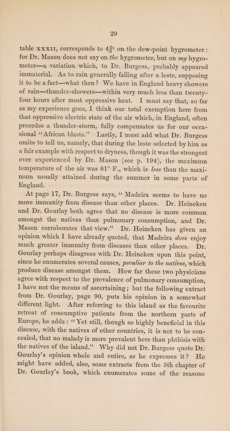 table xxxii, corresponds to 4|° on the dew-point hygrometer: for Dr. Mason does not say on the hygrometer, but on mij hygro¬ meter—a variation which, to Dr. Burgess, probably appeared immaterial. As to rain generally falling after a leste, supposing it to be a fact-—what then ? We have in England heavy showers of rain—thunder-showers—within very much less than twenty- four hours after most oppressive heat. I must say that, so far as my experience goes, I think our total exemption here from that oppressive electric state of the air which, in England, often precedes a thunder-storm, fully compensates us for our occa¬ sional u African blasts.” Lastly, I must add what Dr. Burgess omits to tell us, namely, that during the leste selected by him as a fair example with respect to dryness, though it was the strongest ever experienced by Dr. Mason (see p. 194), the maximum temperature of the air was 81° F., which is less than the maxi¬ mum usually attained during the summer in some parts of England. At page 17, Dr. Burgess says, “ Madeira seems to have no more immunity from disease than other places. Dr. Heineken and Dr. Gourlay both agree that no disease is more common amongst the natives than pulmonary consumption, and Dr. Mason corroborates that view.” Dr. Heineken has given an opinion which I have already quoted, that Madeira does enjoy much greater immunity from diseases than other places. Dr. Gourlay perhaps disagrees with Dr. Heineken upon this point, since he enumerates several causes, peculiar to the natives, which pioduce disease amongst them. How far these two physicians agree with respect to the prevalence of pulmonary consumption, I have not the means of ascertaining; but the following extract from Dr. Gourlay, page 90, puts his opinion in a somewhat different light. After referring to this island as the favourite retreat of consumptive patients from the northern parts of Europe, he adds : “ Yet still, though so highly beneficial in this disease, with the natives of other countries, it is not to be con¬ cealed, that no malady is more prevalent here than phthisis with the natives of the island.” Why did not Dr. Burgess quote Dr. Gourlay’s opinion whole and entire, as he expresses it ? He might have added, also, some extracts from the 5th chapter of Dr. Gourlay’s book, which enumerates some of the reasons