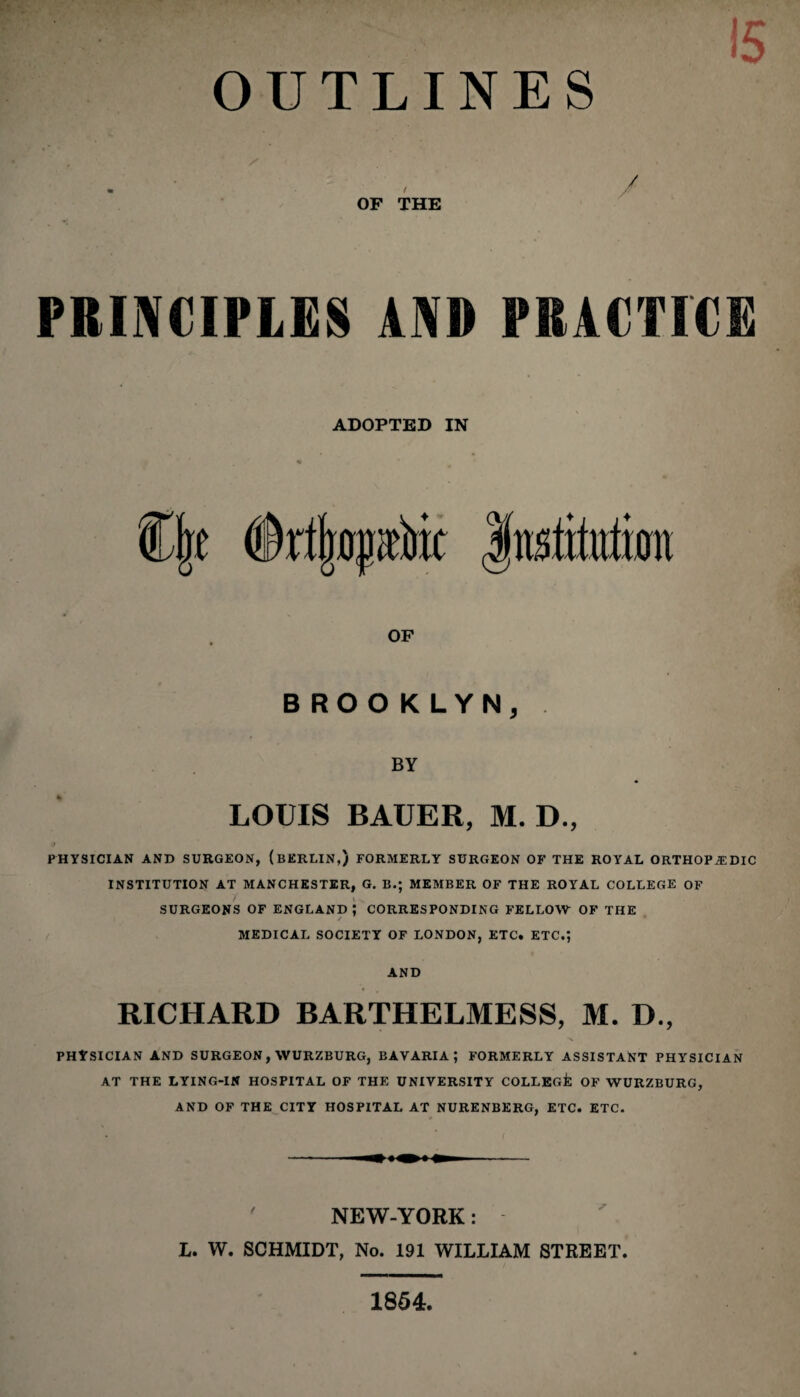 OUTLINES . , / OF THE PRINCIPLES AND PRACTICE ADOPTED IN <Sr%p& OF BROOKLYN, BY LOUIS BAUER, M. D., PHYSICIAN AND SURGEON, (BERLIN,) FORMERLY SURGEON OF THE ROYAL ORTHOPAEDIC INSTITUTION AT MANCHESTER, G. B.; MEMBER OF THE ROYAL COLLEGE OF 7* \ v, SURGEONS OF ENGLAND ; CORRESPONDING FELLOW OF THE MEDICAL SOCIETY OF LONDON, ETC. ETC.*, AND RICHARD BARTHELMESS, M. D., PHYSICIAN AND SURGEON, WURZBURG, BAVARIA; FORMERLY ASSISTANT PHYSICIAN AT THE LYING-IN HOSPITAL OF THE UNIVERSITY COLLEGfc OF WURZBURG, AND OF THE CITY HOSPITAL AT NURENBERG, ETC. ETC. NEW-YORK: L. W. SCHMIDT, No. 191 WILLIAM STREET. 1854