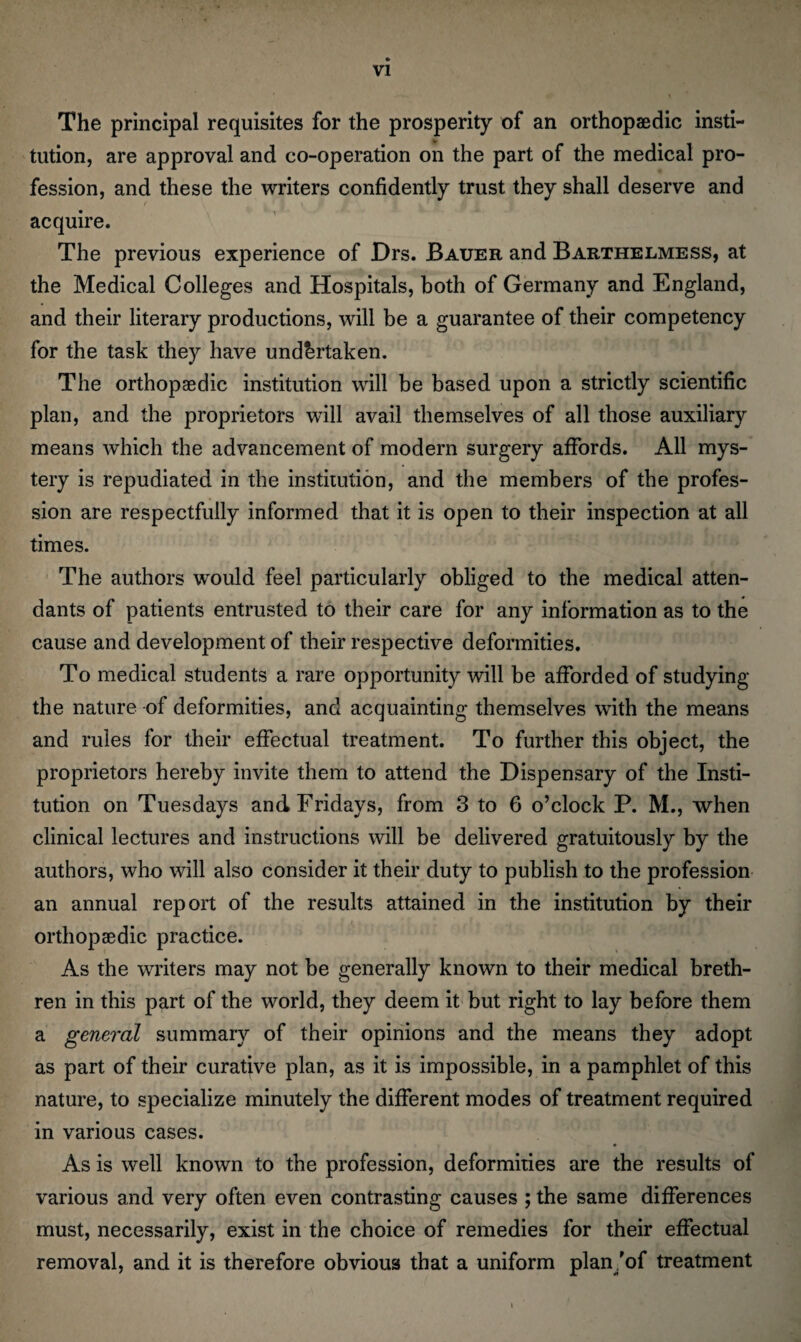 VI The principal requisites for the prosperity of an orthopaedic insti¬ tution, are approval and co-operation on the part of the medical pro¬ fession, and these the writers confidently trust they shall deserve and acquire. The previous experience of Drs. Bauer and Barthelmess, at the Medical Colleges and Hospitals, both of Germany and England, and their literary productions, will be a guarantee of their competency for the task they have undertaken. The orthopaedic institution will be based upon a strictly scientific plan, and the proprietors will avail themselves of all those auxiliary means which the advancement of modern surgery affords. All mys¬ tery is repudiated in the institution, and the members of the profes¬ sion are respectfully informed that it is open to their inspection at all times. The authors would feel particularly obliged to the medical atten¬ dants of patients entrusted to their care for any information as to the cause and development of their respective deformities. To medical students a rare opportunity will be afforded of studying the nature of deformities, and acquainting themselves with the means and rules for their effectual treatment. To further this object, the proprietors hereby invite them to attend the Dispensary of the Insti¬ tution on Tuesdays and Fridays, from 3 to 6 o’clock P. M., when clinical lectures and instructions will be delivered gratuitously by the authors, who will also consider it their duty to publish to the profession an annual report of the results attained in the institution by their orthopaedic practice. As the writers may not be generally known to their medical breth¬ ren in this part of the world, they deem it but right to lay before them a general summary of their opinions and the means they adopt as part of their curative plan, as it is impossible, in a pamphlet of this nature, to specialize minutely the different modes of treatment required in various cases. As is well known to the profession, deformities are the results of various and very often even contrasting causes ; the same differences must, necessarily, exist in the choice of remedies for their effectual removal, and it is therefore obvious that a uniform plan/of treatment