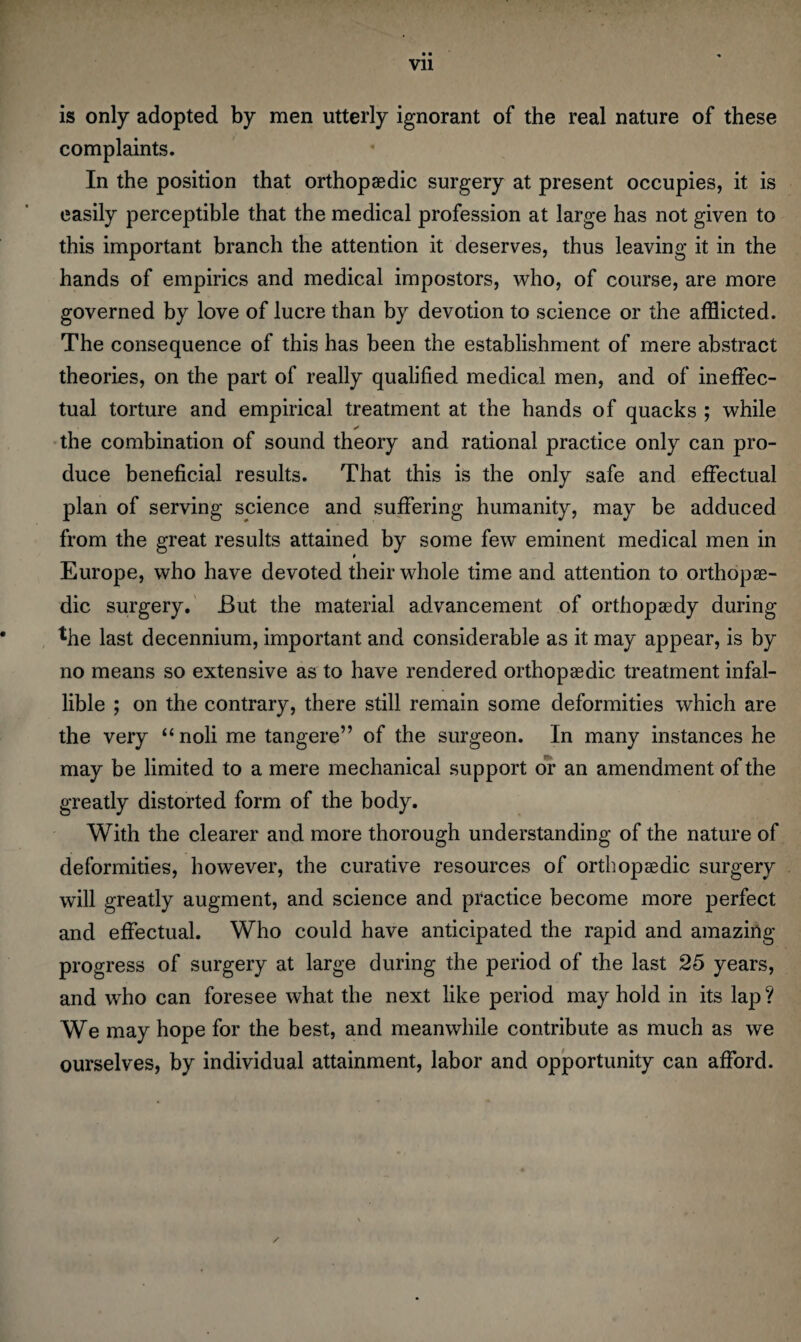 Vll is only adopted by men utterly ignorant of the real nature of these complaints. In the position that orthopaedic surgery at present occupies, it is easily perceptible that the medical profession at large has not given to this important branch the attention it deserves, thus leaving it in the hands of empirics and medical impostors, who, of course, are more governed by love of lucre than by devotion to science or the afflicted. The consequence of this has been the establishment of mere abstract theories, on the part of really qualified medical men, and of ineffec¬ tual torture and empirical treatment at the hands of quacks ; while ✓ the combination of sound theory and rational practice only can pro¬ duce beneficial results. That this is the only safe and effectual plan of serving science and suffering humanity, may be adduced from the great results attained by some few eminent medical men in Europe, who have devoted their whole time and attention to orthopae¬ dic surgery. But the material advancement of orthopaedy during lhe last decennium, important and considerable as it may appear, is by no means so extensive as to have rendered orthopaedic treatment infal¬ lible ; on the contrary, there still remain some deformities which are the very “noli me tangere” of the surgeon. In many instances he may be limited to a mere mechanical support or an amendment of the greatly distorted form of the body. With the clearer and more thorough understanding of the nature of deformities, however, the curative resources of orthopaedic surgery will greatly augment, and science and practice become more perfect and effectual. Who could have anticipated the rapid and amazing progress of surgery at large during the period of the last 25 years, and who can foresee what the next like period may hold in its lap ? We may hope for the best, and meanwhile contribute as much as we ourselves, by individual attainment, labor and opportunity can afford.