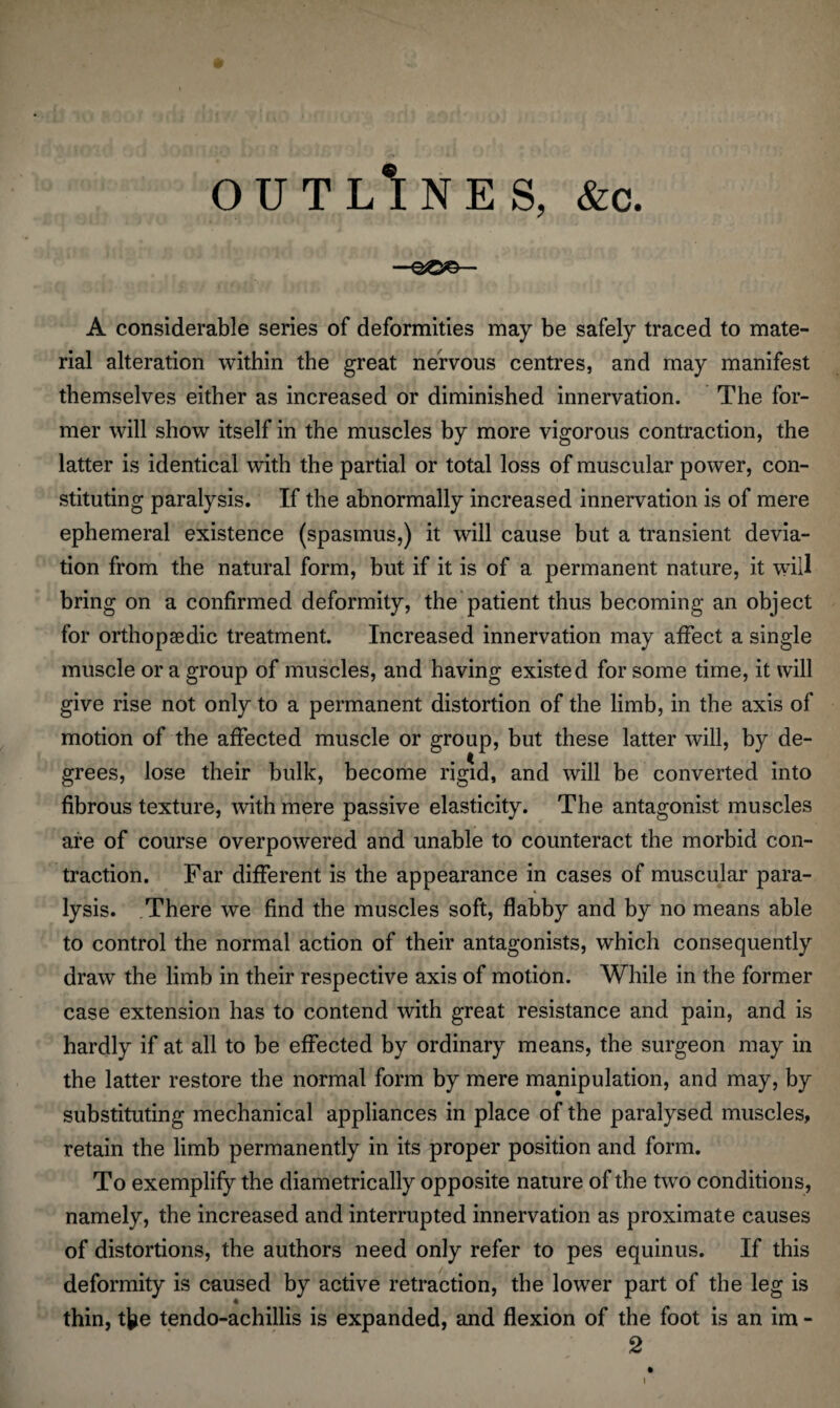 OUTLINES, &c. A considerable series of deformities may be safely traced to mate¬ rial alteration within the great nervous centres, and may manifest themselves either as increased or diminished innervation. The for¬ mer will show itself in the muscles by more vigorous contraction, the latter is identical with the partial or total loss of muscular power, con¬ stituting paralysis. If the abnormally increased innervation is of mere ephemeral existence (spasmus,) it will cause but a transient devia¬ tion from the natural form, but if it is of a permanent nature, it will bring on a confirmed deformity, the patient thus becoming an object for orthopaedic treatment. Increased innervation may affect a single muscle or a group of muscles, and having existed for some time, it will give rise not only to a permanent distortion of the limb, in the axis of motion of the affected muscle or group, but these latter will, by de¬ grees, lose their bulk, become rigid, and will be converted into fibrous texture, with mere passive elasticity. The antagonist muscles are of course overpowered and unable to counteract the morbid con¬ traction. Far different is the appearance in cases of muscular para¬ lysis. There we find the muscles soft, flabby and by no means able to control the normal action of their antagonists, which consequently draw the limb in their respective axis of motion. While in the former case extension has to contend with great resistance and pain, and is hardly if at all to be effected by ordinary means, the surgeon may in the latter restore the normal form by mere manipulation, and may, by substituting mechanical appliances in place of the paralysed muscles, retain the limb permanently in its proper position and form. To exemplify the diametrically opposite nature of the two conditions, namely, the increased and interrupted innervation as proximate causes of distortions, the authors need only refer to pes equinus. If this deformity is caused by active retraction, the lower part of the leg is thin, tfee tendo-achillis is expanded, and flexion of the foot is an im - 2
