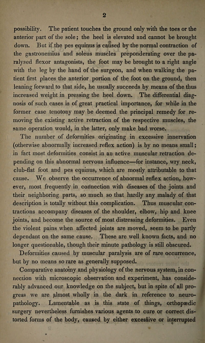 possibility. The patient touches the ground only with the toes or the anterior part of the sole; the heel is elevated and cannot be brought down. But if the pes equinus is caused by the normal contraction of the gastronemius and soleus muscles preponderating over the pa¬ ralysed flexor antagonists, the foot may be brought to a right angle with the leg by the hand of the surgeon, and when walking the pa¬ tient first places the anterior portion of the foot on the ground, then leaning forward to that side, he usually succeeds by means of the thus increased weight in pressing the heel down. The differential diag¬ nosis of such cases is of great practical importance, for while in the former case tenotony may be deemed the principal remedy for re¬ moving the existing active retraction of the respective muscles, the same operation would, in the latter, only make bad worse. The number of deformities originating in excessive innervation (otherwise abnormally increased reflex action) is by no means small; in fact most deformities consist in an active muscular retraction de¬ pending on this abnormal nervous influence—for instance, wry neck, club-flat foot and pes equinus, which are mostly attributable to that cause. We observe the occurrence of abnormal reflex action, how¬ ever, most frequently in connection with diseases of the joints and their neighboring parts, so much so that hardly any malady of that description is totally without this complication. Thus muscular con¬ tractions accompany diseases of the shoulder, elbow, hip and knee joints, and become the source of most distressing deformities. Even the violent pains when affected joints are moved, seem to be partly dependant on the same cause. These are well known facts, and no longer questionable, though their minute pathology is still obscured. Deformities caused by muscular paralysis are of rare occurrence, but by no means so rare as generally supposed. Comparative anatomy and physiology of the nervous system, in con¬ nection with microscopic observation and experiment, has conside¬ rably advanced our knowledge on the subject, but in spite of all pro¬ gress we are almost wholly in the dark in reference to neuro¬ pathology. Lamentable as is this state of things, orthopaedic surgery nevertheless furnishes various agents to cure or correct dis¬ torted forms of the body, caused by either excessive or interrupted