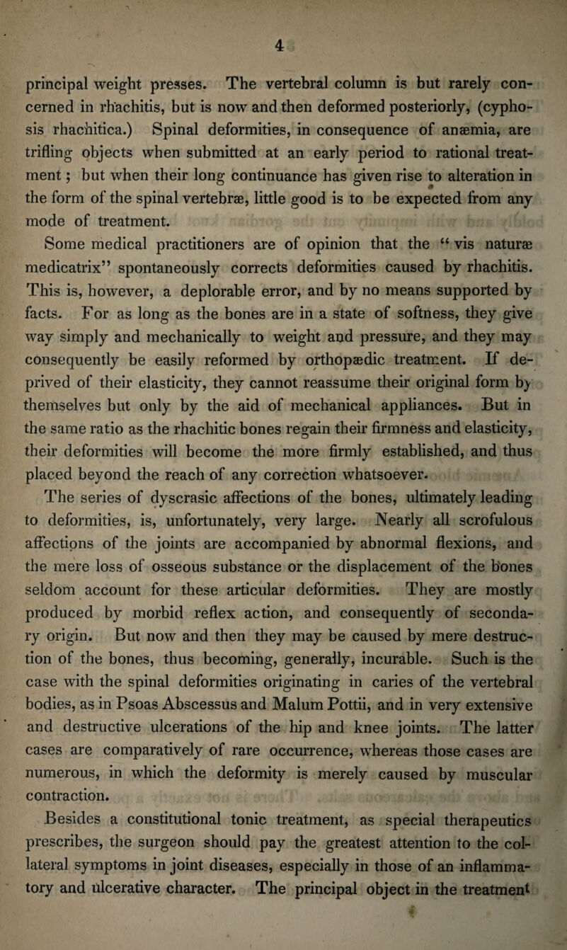 principal weight presses. The vertebral column is but rarely con¬ cerned in rh'achitis, but is now and then deformed posteriorly, (cypho- sis rhachitica.) Spinal deformities, in consequence of anemia, are trifling objects when submitted at an early period to rational treat¬ ment ; but when their long continuance has given rise to alteration in the form of the spinal vertebrae, little good is to be expected from any mode of treatment. Some medical practitioners are of opinion that the “ vis naturae medicatrix” spontaneously corrects deformities caused by rhachitis. This is, however, a deplorable error, and by no means supported by facts. For as long as the bones are in a state of softness, they give way simply and mechanically to weight and pressure, and they may consequently be easily reformed by orthopaedic treatment. If de¬ prived of their elasticity, they cannot reassume their original form by themselves but only by the aid of mechanical appliances. But in the same ratio as the rhachitic bones regain their firmness and elasticity, their deformities will become the more firmly established, and thus placed beyond the reach of any correction whatsoever. The series of dyscrasic affections of the bones, ultimately leading to deformities, is, unfortunately, very large. Nearly all scrofulous affections of the joints are accompanied by abnormal flexions, and the mere loss of osseous substance or the displacement of the bones seldom account for these articular deformities. They are mostly produced by morbid reflex action, and consequently of seconda¬ ry origin. But now and then they may be caused by mere destruc¬ tion of the bones, thus becoming, generally, incurable. Such is the case with the spinal deformities originating in caries of the vertebral bodies, as in Psoas Abscessus and Malum Pottii, and in very extensive and destructive ulcerations of the hip and knee joints. The latter cases are comparatively of rare occurrence, whereas those cases are numerous, in which the deformity is merely caused by muscular contraction. Besides a constitutional tonic treatment, as special therapeutics prescribes, the surgeon should pay the greatest attention to the col¬ lateral symptoms in joint diseases, especially in those of an inflamma¬ tory and ulcerative character. The principal object in the treatment