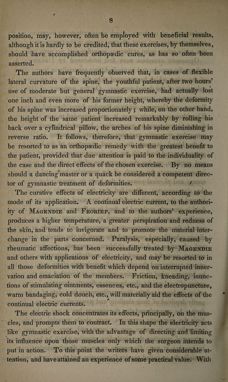 # 8 position, may, however, often be employed with beneficial results, although it is hardly to be credited, that these exercises, by themselves, should have accomplished orthopaedic cures, as has so often been asserted. The authors have frequently observed that, in cases of flexible lateral curvature of the spine, the youthful patient, after two hours’ use of moderate but general gymnastic exercise, had actually lost one inch and even more of his former height, whereby the deformity of his spine was increased proportionately; while, on the other hand, the height of the same patient increased remarkably by rolling his back over a cylindrical pillow, the arches of his spine diminishing in reverse ratio. It follows, therefore, that gymnastic exercise may be resorted to as an orthopaedic remedy with the greatest benefit to the patient, provided that due attention is paid to the individuality of the case and the direct effects of the chosen exercise. By no means should a dancing'master or a quack be considered a competent direc¬ tor of gymnastic treatment of deformities. 1 The curative effects of electricity are different, according to the » mode of its application. A continual electric current, to the authori- ity of Magendie and Froriep, and to the authors’ experience, produces a higher temperature, a greater perspiration and redness of the skin, and tends to invigorate and to promote the material inter¬ change in the parts concerned. Paralysis, especially, caused by rheumatic affections, has been successfully treated by Magendie and others with applications of electricity, and may be resorted to in all those deformities with benefit which depend on interrupted inner¬ vation and emaciation of the members. Friction, kneading, inunc¬ tions of stimulating ointments, essences, etc., and the electropuncture, warm bandaging, cold douch, etc., will materially aid the effects of the continual electric currents. The electric shock concentrates its effects, principally, on the mus¬ cles, and prompts them to contract. In this shape the electricity acts like gymnastic exercise, with the advantage of directing and limiting its influence upon those muscles only which the surgeon intends to put in action. To this point the writers have given considerable at¬ tention, and have attained an experience of some practical value. With