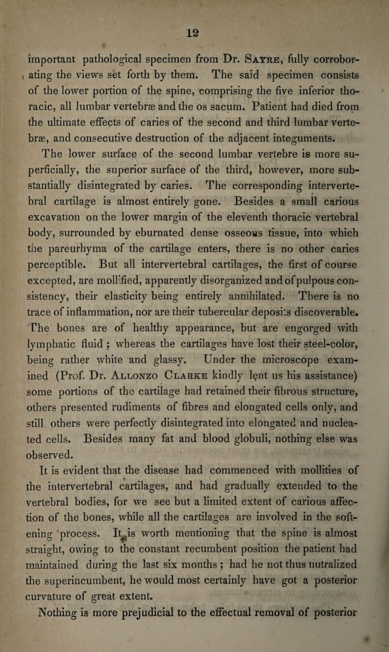 important pathological specimen from Dr. Sayre, fully corrobor- i ating the views set forth by them. The said specimen consists of the lower portion of the spine, comprising the five inferior tho¬ racic, all lumbar vertebrae and the os sacum. Patient had died from the ultimate effects of caries of the second and third lumbar verte¬ brae, and consecutive destruction of the adjacent integuments. The lower surface of the second lumbar vertebre is more su¬ perficially, the superior surface of the third, however, more sub¬ stantially disintegrated by caries. The corresponding interverte¬ bral cartilage is almost entirely gone. Besides a small carious excavation on the lower margin of the eleventh thoracic vertebral body, surrounded by eburnated dense osseous tissue, into which the pareurhyma of the cartilage enters, there is no other caries perceptible. But all intervertebral cartilages, the first of course excepted, are mollified, apparently disorganized andofpulpous con¬ sistency, their elasticity being entirely annihilated. There is no trace of inflammation, nor are their tubercular deposits discoverable. The bones are of healthy appearance, but are engorged with lymphatic fluid ; whereas the cartilages have lost their steel-color, being rather white and glassy. Under the microscope exam¬ ined (Prof. Dr. Allonzo Clarke kindly l$nt us his assistance) some portions of the cartilage had retained their fibrous structure, others presented rudiments of fibres and elongated cells only, and still others were perfectly disintegrated into elongated and nuclea¬ ted cells. Besides many fat and blood globuli, nothing else was observed. It is evident that the disease had commenced with mollifies of the intervertebral cartilages, and had gradually extended to the vertebral bodies, for we see but a limited extent of carious affec¬ tion of the bones, while all the cartilages are involved in the soft¬ ening process. It^is worth mentioning that the spine is almost straight, owing to the constant recumbent position the patient had maintained during the last six months ; had he not thus nutralized the superincumbent, he would most certainly have got a posterior curvature of great extent. Nothing is more prejudicial to the effectual removal of posterior