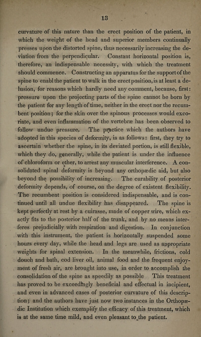 curvature of this nature than the erect position of the patient, in which the weight of the head and superior members continually presses upon the distorted spine, thus necessarily increasing the de¬ viation from the perpendicular. Constant horizontal position is, therefore, an indispensable necessity, with which the treatment should commence. Constructing an apparatus for the support of the spine to enablthe patient to walk in the erect position, is at least a de¬ lusion, for reasons which hardly need any comment, because, first: pressure upon the projecting parts of the spine cannot be born by the patient for any length of time, neither in the erect nor the recum¬ bent position; for the skin over the spinous processes would exco¬ riate, and even inflammation of the vertebrae has been observed to follow undue pressure. The practice which the authors have adopted in this species of deformity, is as follows: first, they try to ascertain whether the spine, in its deviated portion, is still flexible, which they do, generally, while the patient is under the influence of chloroform or ether, to arrest any muscular interference. A con¬ solidated spinal deformity is beyond any orthopaedic aid, but also beyond the possibility of increasing. The curability of posterior deformity depends, of course, on the degree of existent flexibility. The recumbent position is considered indispensable, and is con¬ tinued until all undue flexibility has disappeared. The spine is kept perfectly at rest by a cuirasse, made of copper wire, which ex¬ actly fits to the posterior half of the trunk, and by no means inter¬ feres prejudicially with respiration and digestion. In conjunction with this instrument, the patient is horizontally suspended some hours every day, while the head and legs are used as appropriate weights for spinal extension. In the meanwhile, frictions, cold doueh and bath, cod liver oil, animal food and the frequent enjoy¬ ment of fresh air, are brought into use, in order to accomplish the consolidation of the spine as speedily as possible This treatment has proved to be exceedingly beneficial and effectual in incipient, and even in advanced cases of posterior curvature of this descrip¬ tion; and the authors have just now two instances in the Orthopae¬ dic Institution which exemplify the efficacy of this treatment, which is at the same time mild, and even pleasant to the patient.