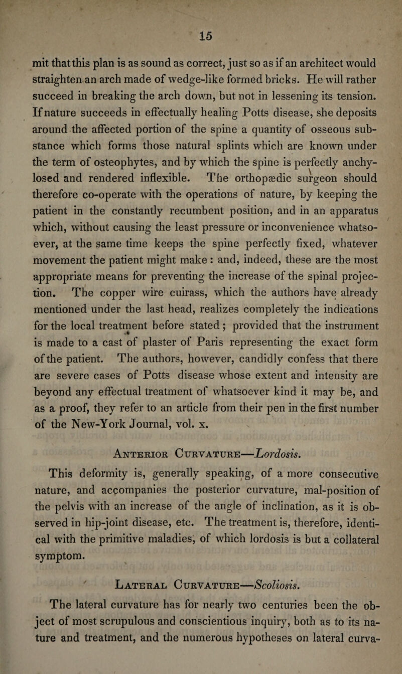 mit that this plan is as sound as correct, just so as if an architect would straighten an arch made of wedge-like formed bricks. He will rather succeed in breaking the arch down, but not in lessening its tension. If nature succeeds in effectually healing Potts disease, she deposits around the affected portion of the spine a quantity of osseous sub¬ stance which forms those natural splints which are known under the term of osteophytes, and by which the spine is perfectly anchy- losed and rendered inflexible. The orthopaedic surgeon should therefore co-operate with the operations of nature, by keeping the patient in the constantly recumbent position, and in an apparatus which, without causing the least pressure or inconvenience whatso¬ ever, at the same time keeps the spine perfectly fixed, whatever movement the patient might make : and, indeed, these are the most appropriate means for preventing the increase of the spinal projec¬ tion. The copper wire cuirass, which the authors have already mentioned under the last head, realizes completely the indications for the local treatment before stated ; provided that the instrument is made to a cast of plaster of Paris representing the exact form of the patient. The authors, however, candidly confess that there are severe cases of Potts disease whose extent and intensity are beyond any effectual treatment of whatsoever kind it may be, and as a proof, they refer to an article from their pen in the first number of the New-York Journal, vol. x. Anterior Curvature—Lordosis. This deformity is, generally speaking, of a more consecutive nature, and accompanies the posterior curvature, mal-position of the pelvis with an increase of the angle of inclination, as it is ob¬ served in hip-joint disease, etc. The treatment is, therefore, identi¬ cal with the primitive maladies, of which lordosis is but a collateral symptom. Lateral Curvature—Scoliosis. The lateral curvature has for nearly two centuries been the ob¬ ject of most scrupulous and conscientious inquiry, both as to its na¬ ture and treatment, and the numerous hypotheses on lateral curva-