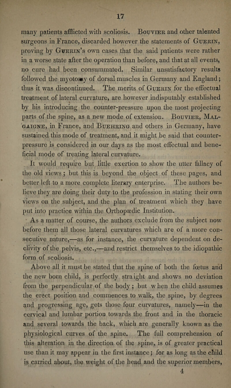 many patients afflicted with scoliosis. Bouvier and other talented surgeons in France, discarded however the statements of Guerin, proving by Guerin’s own cases that the said patients were rather in a worse state after the operation than before, and that at all events, no cure had been consummated. Similar unsatisfactory results followed the myotomy of dorsal muscles in Germany and England; thus it was discontinued. The merits of Guerin for the effectual treatment of lateral curvature, are however indisputably established by his introducing the counter-pressure upon the most projecting parts of the spine, as a new mode of extension. Bouvier, Mal- gaigne, in France, and Buehring and others in Germany, have sustained this mode of treatment, and it might be said that counter¬ pressure is considered in our days as the most effectual and bene¬ ficial mode of treating lateral curvature. It wTould require but little exertion to show the utter fallacy of the old views ; but this is beyond the object of these pages, and better left to a more complete literary enterprise. The authors be¬ lieve they are doing their duty to the profession in stating their own views on the subject, and the plan of treatment which they have put into practice within the Orthopaedic Institution. As a matter of course, the authors exclude from the subject now before them all those lateral curvatures which are of a more con¬ secutive nature,—as for instance, the curvature dependent on de¬ clivity of the pelvis, etc.,—and restrict themselves to the idiopathic form of scoliosis. Above all it must be stated that the spine of both the foetus and the new born child, is perfectly straight and shows no deviation from the perpendicular of the body; but when the child assumes the erect position and commences to walk, the spine, by degrees and progressing age, gets those four curvatures, namely—in the cervical and lumbar portion towards the front and in the thoracic and several towards the back, which are generally known as the physiological curves of the spine. The full comprehension of this alteration in the direction of the spine, is of greater practical use than it may appear in the first instance; for as long as the child is carried about, the weight of the head and the superior members, 4