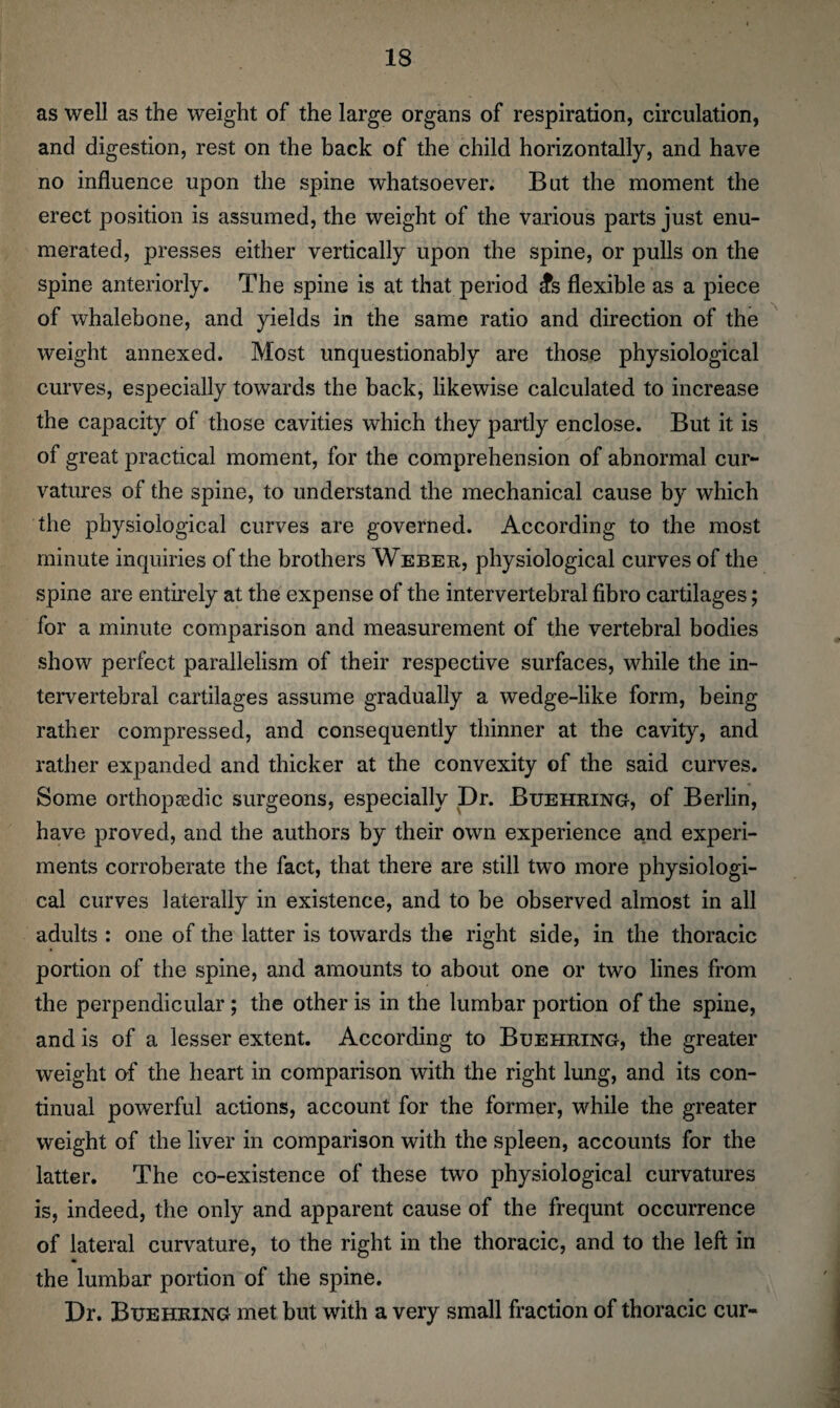 as well as the weight of the large organs of respiration, circulation, and digestion, rest on the back of the child horizontally, and have no influence upon the spine whatsoever. But the moment the erect position is assumed, the weight of the various parts just enu¬ merated, presses either vertically upon the spine, or pulls on the spine anteriorly. The spine is at that period ;?s flexible as a piece of whalebone, and yields in the same ratio and direction of the weight annexed. Most unquestionably are those physiological curves, especially towards the back, likewise calculated to increase the capacity of those cavities which they partly enclose. But it is of great practical moment, for the comprehension of abnormal cur¬ vatures of the spine, to understand the mechanical cause by which the physiological curves are governed. According to the most minute inquiries of the brothers Weber, physiological curves of the spine are entirely at the expense of the intervertebral fibro cartilages; for a minute comparison and measurement of the vertebral bodies show perfect parallelism of their respective surfaces, while the in¬ tervertebral cartilages assume gradually a wedge-like form, being rather compressed, and consequently thinner at the cavity, and rather expanded and thicker at the convexity of the said curves. Some orthopaedic surgeons, especially Dr. Buehring, of Berlin, have proved, and the authors by their own experience and experi¬ ments corroberate the fact, that there are still two more physiologi¬ cal curves laterally in existence, and to be observed almost in all adults : one of the latter is towards the right side, in the thoracic portion of the spine, and amounts to about one or two lines from the perpendicular ; the other is in the lumbar portion of the spine, and is of a lesser extent. According to Buehring, the greater weight of the heart in comparison with the right lung, and its con¬ tinual powerful actions, account for the former, while the greater weight of the liver in comparison with the spleen, accounts for the latter. The co-existence of these two physiological curvatures is, indeed, the only and apparent cause of the frequnt occurrence of lateral curvature, to the right in the thoracic, and to the left in the lumbar portion of the spine. Dr. Buehring met but with a very small fraction of thoracic cur-