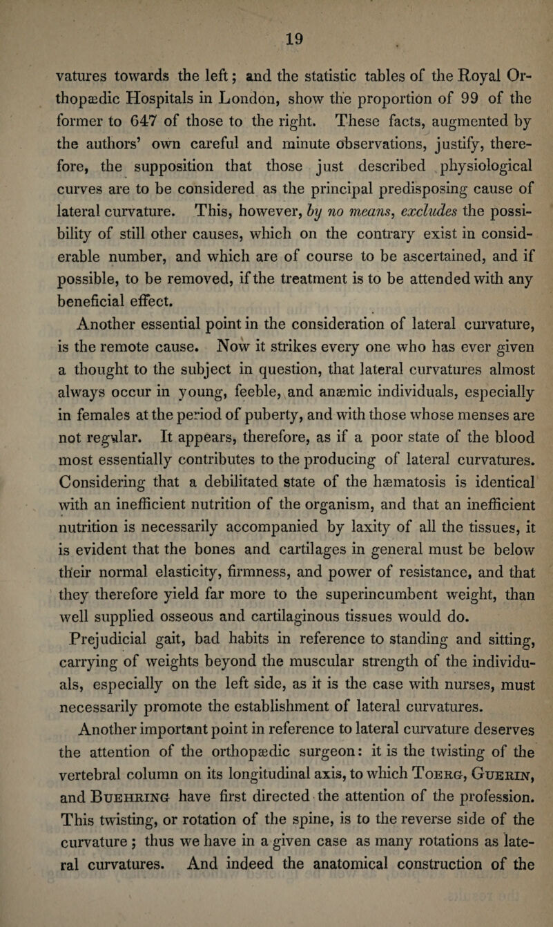 vatures towards the left; and the statistic tables of the Royal Or¬ thopaedic Hospitals in London, show the proportion of 99 of the former to G47 of those to the right. These facts, augmented by the authors’ own careful and minute observations, justify, there¬ fore, the supposition that those just described physiological curves are to be considered as the principal predisposing cause of lateral curvature. This, however, by no means, excludes the possi¬ bility of still other causes, which on the contrary exist in consid¬ erable number, and which are of course to be ascertained, and if possible, to be removed, if the treatment is to be attended with any beneficial effect. Another essential point in the consideration of lateral curvature, is the remote cause. Now it strikes every one who has ever given a thought to the subject in question, that lateral curvatures almost always occur in young, feeble, and anaemic individuals, especially in females at the period of puberty, and with those whose menses are not regular. It appears, therefore, as if a poor state of the blood most essentially contributes to the producing of lateral curvatures. Considering that a debilitated state of the haematosis is identical with an inefficient nutrition of the organism, and that an inefficient nutrition is necessarily accompanied by laxity of all the tissues, it is evident that the bones and cartilages in general must be below their normal elasticity, firmness, and power of resistance, and that they therefore yield far more to the superincumbent weight, than well supplied osseous and cartilaginous tissues would do. Prejudicial gait, bad habits in reference to standing and sitting, carrying of weights beyond the muscular strength of the individu¬ als, especially on the left side, as it is the case with nurses, must necessarily promote the establishment of lateral curvatures. Another important point in reference to lateral curvature deserves the attention of the orthopaedic surgeon: it is the twisting of the vertebral column on its longitudinal axis, to which Toerg, Guerin, and Buehring have first directed the attention of the profession. This twisting, or rotation of the spine, is to the reverse side of the curvature ; thus we have in a given case as many rotations as late¬ ral curvatures. And indeed the anatomical construction of the