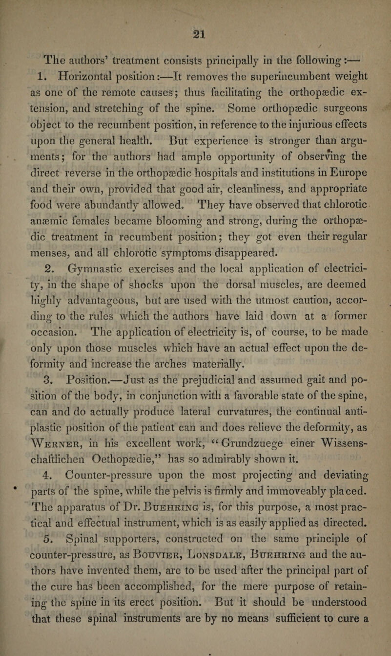 The authors’ treatment consists principally in the following:— 1. Horizontal position:—It removes the superincumbent weight as one of the remote causes; thus facilitating the orthopaedic ex¬ tension, and stretching of the spine. Some orthopaedic surgeons object to the recumbent position, in reference to the injurious effects upon the general health. But experience is stronger than argu¬ ments; for the authors had ample opportunity of observing the direct reverse in the orthopaedic hospitals and institutions in Europe and their own, provided that good air, cleanliness, and appropriate food were abundantly allowed. They have observed that chlorotic anaemic females became blooming and strong, during the orthopae¬ dic treatment in recumbent position; they got even their regular menses, and all chlorotic symptoms disappeared. 2. Gymnastic exercises and the local application of electrici¬ ty, in the shape of shocks upon the dorsal muscles, are deemed highly advantageous, but are used with the utmost caution, accor¬ ding to the rules which the authors have laid down at a former occasion. The application of electricity is, of course, to be made only upon those muscles which have an actual effect upon the de¬ formity and increase the arches materially. 3. Position.—Just as the prejudicial and assumed gait and po¬ sition of the body, in conjunction with a favorable state of the spine, can and do actually produce lateral curvatures, the continual anti¬ plastic position of the patient can and does relieve the deformity, as Werner, in his excellent work, “ Grundzuege einer Wissens- chaftlichen Oethopsedie,” has so admirably shown it. 4. Counter-pressure upon the most projecting and deviating parts of the spine, while the pelvis is firmly and immoveably placed. The apparatus of Dr. Buehring is, for this purpose, a most prac¬ tical and effectual instrument, which is as easily applied as directed. 5. Spinal supporters, constructed on the same principle of counter-pressure, as Bouvier, Lonsdale, Buehring and the au¬ thors have invented them, are to be used after the principal part of the cure has been accomplished, for the mere purpose of retain¬ ing the spine in its erect position. But it should be understood that these spinal instruments are by no means sufficient to cure a