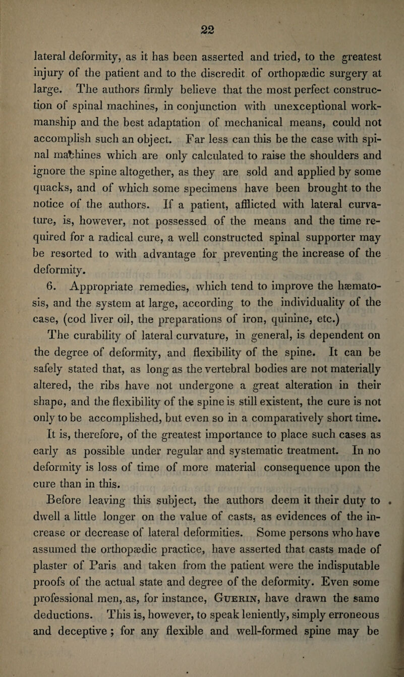 lateral deformity, as it has been asserted and tried, to the greatest injury of the patient and to the discredit of orthopaedic surgery at large. The authors firmly believe that the most perfect construc¬ tion of spinal machines, in conjunction with unexceptional work¬ manship and the best adaptation of mechanical means, could not accomplish such an object. Far less can this be the case with spi¬ nal machines which are only calculated to raise the shoulders and ignore the spine altogether, as they are sold and applied by some quacks, and of which some specimens have been brought to the notice of the authors. If a patient, afflicted with lateral curva¬ ture, is, however, not possessed of the means and the time re¬ quired for a radical cure, a well constructed spinal supporter may be resorted to with advantage for preventing the increase of the deformity. 6. Appropriate remedies, which tend to improve the Inemato- sis, and the system at large, according to the individuality of the case, (cod liver oil, the preparations of iron, quinine, etc.) The curability of lateral curvature, in general, is dependent on the degree of deformity, and flexibility of the spine. It can be safely stated that, as long as the vertebral bodies are not materially altered, the ribs have not undergone a great alteration in their shape, and the flexibility of the spine is still existent, the cure is not only to be accomplished, but even so in a comparatively short time. It is, therefore, of the greatest importance to place such cases as early as possible under regular and systematic treatment. In no deformity is loss of time of more material consequence upon the cure than in this. Before leaving this subject, the authors deem it their duty to . dwell a little longer on the value of casts, as evidences of the in¬ crease or decrease of lateral deformities. Some persons wrho have assumed the orthopaedic practice, have asserted that casts made of plaster of Paris and taken from the patient were the indisputable proofs of the actual state and degree of the deformity. Even some professional men,.as, for instance, Guerin, have drawn the same deductions. This is, however, to speak leniently, simply erroneous and deceptive ; for any flexible and well-formed spine may be