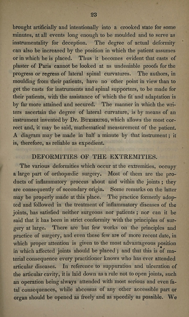 brought artificially and intentionally into a crooked state for some minutes, at all events long enough to be moulded and to serve as instrumentality for deception. The degree of actual deformity can also be increased by the position in which the patient assumes or in which he is placed. Thus it becomes evident that casts of plaster of Paris cannot be looked at as undeniable proofs for the progress or regress of lateral spinal curvatures. The authors, in moulding from their patients, have no other point in view than to get the casts for instruments and spinal supporters, to be made for their patients, with the assistance of which the fit and adaptation is by far more attained and secured. The manner in which the wri¬ ters ascertain the degree of lateral curvature, is by means of an instrument invented by Dr. Buehring, which allows the most cor¬ rect and, it may be said, mathematical measurement of the patient. A diagram may be made in half a minute by that instrument; it is, therefore, as reliable as expedient. DEFORMITIES OF THE EXTREMITIES. The various deformities which occur at the extremities, occupy a large part of orthopaedic surgery. Most of them are the pro¬ ducts of inflammatory process about and within the joints ; they are consequently of secondary origin. Some remarks on the latter may be properly made at this place. The practice formerly adop¬ ted and followed in the treatment of inflammatory diseases of the joints, has satisfied neither surgeons nor patients ; nor can it be said that it has been in strict conformity with the principles of sur¬ gery at large. There are but few works on the principles and practice of surgery, and even these few are of more recent date, in which proper attention is given to the most advantageous position in which affected joints should be placed ; and that this is of ma¬ terial consequence every practitioner knows who has ever attended articular diseases. In reference to suppuration and ulceration of the articular cavity, it is laid down as a rule not to open joints, such an operation being slways attended with most serious and even fa¬ tal consequences,, while abcessus of any other accessible part or organ should be opened as freely and as speedily as possible. We