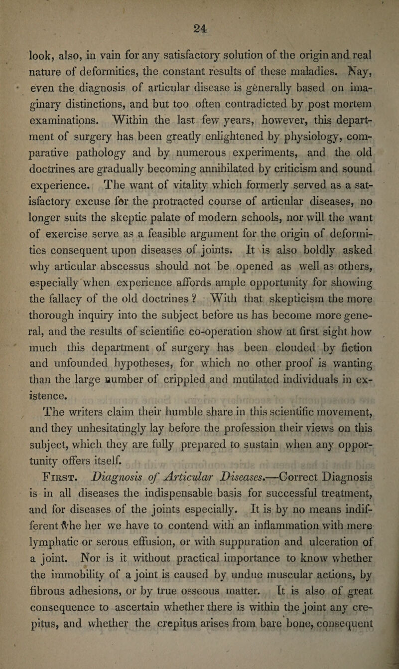 look, also, in vain for any satisfactory solution of the origin and real nature of deformities, the constant results of these maladies. Nay, even the diagnosis of articular disease is generally based on ima¬ ginary distinctions, and but too often contradicted by post mortem examinations. Within the last few years, however, this depart¬ ment of surgery has been greatly enlightened by physiology, com¬ parative pathology and by numerous experiments, and the old doctrines are gradually becoming annihilated by criticism and sound experience. The want of vitality which formerly served as a sat¬ isfactory excuse for the protracted course of articular diseases, no longer suits the skeptic palate of modern schools, nor will the want of exercise serve as a feasible argument for the origin of deformi¬ ties consequent upon diseases of joints. It is also boldly asked why articular abscessus should not be opened as well as others, especially when experience affords ample opportunity for showing the fallacy of the old doctrines ? With that skepticism the more thorough inquiry into the subject before us has become more gene¬ ral, and the results of scientific co-operation show at first sight how much this department of surgery has been clouded by fiction and unfounded hypotheses, for which no other proof is wanting than the large number of crippled and mutilated individuals in ex¬ istence. The writers claim their humble share in this scientific movement, and they unhesitatingly lay before the profession their views on this subject, which they are fully prepared to sustain when any oppor¬ tunity offers itself. First. Diagnosis of Articular Diseases.—Correct Diagnosis is in all diseases the indispensable basis for successful treatment, and for diseases of the joints especially. It is by no means indif¬ ferent Mie her we have to contend with an inflammation with mere lymphatic or serous effusion, or with suppuration and ulceration of a joint. Nor is it without practical importance to know whether the immobility of a joint is caused by undue muscular actions, by fibrous adhesions, or by true osseous matter. It is also of great consequence to ascertain whether there is within the joint any ere- ♦ pitus, and whether the crepitus arises from bare bone, consequent