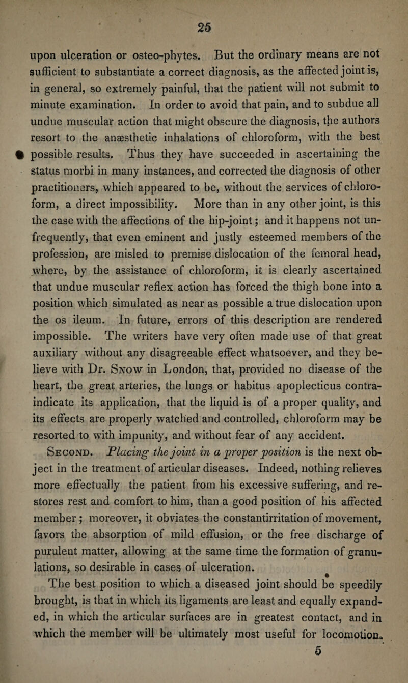 upon ulceration or osteo-phytes. But the ordinary means are not sufficient to substantiate a correct diagnosis, as the affected joint is, in general, so extremely painful, that the patient will not submit to minute examination. In order to avoid that pain, and to subdue all undue muscular action that might obscure the diagnosis, the authors resort to the anaesthetic inhalations of chloroform, with the best % possible results. Thus they have succeeded in ascertaining the status morbi in many instances, and corrected the diagnosis of other practitioners, which appeared to be, without the services of chloro¬ form, a direct impossibility. More than in any other joint, is this the case with the affections of the hip-joint; and it happens not un- frequently, that even eminent and justly esteemed members of the profession, are misled to premise dislocation of the femoral head, where, by the assistance of chloroform, it is clearly ascertained that undue muscular reflex action has forced the thigh bone into a position which simulated as near as possible a true dislocation upon the os ileum. In future, errors of this description are rendered impossible. The writers have very often made use of that great auxiliary without any disagreeable effect whatsoever, and they be¬ lieve with Dr. Snow in London, that, provided no disease of the heart, the great arteries, the lungs or habitus apoplecticus contra¬ indicate its application, that the liquid is of a proper quality, and its effects are properly watched and controlled, chloroform may be resorted to with impunity, and without fear of any accident. Second. Placing the joint in a proper position is the next ob¬ ject in the treatment of articular diseases. Indeed, nothing relieves more effectually the patient from his excessive suffering, and re¬ stores rest and comfort to him, than a good position of his affected member; moreover, it obviates the constantirritation of movement, favors the absorption of mild effusion, or the free discharge of purulent matter, allowing at the same time the formation of granu¬ lations, so desirable in cases of ulceration. The best position to which a diseased joint should be speedily brought, is that in which its ligaments are least and equally expand¬ ed, in which the articular surfaces are in greatest contact, and in which the member will be ultimately most useful for locomotion* 5