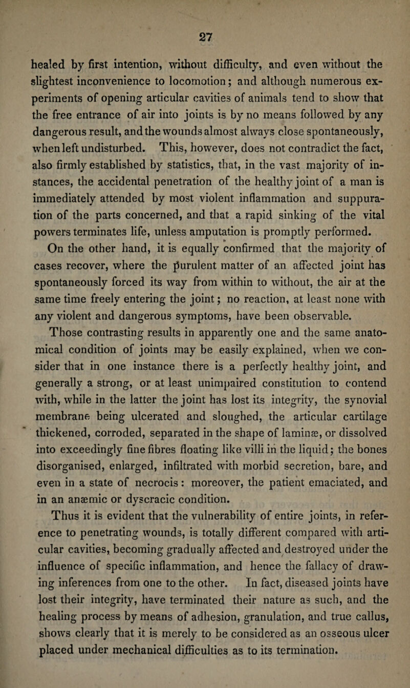 healed by first intention, without difficulty, and even without the slightest inconvenience to locomotion; and although numerous ex¬ periments of opening articular cavities of animals tend to show that the free entrance of air into joints is by no means followed by any dangerous result, and the wounds almost always close spontaneously, when left undisturbed. This, however, does not contradict the fact, also firmly established by statistics, that, in the vast majority of in¬ stances, the accidental penetration of the healthy joint of a man is immediately attended by most violent inflammation and suppura¬ tion of the parts concerned, and that a rapid sinking of the vital powers terminates life, unless amputation is promptly performed. On the other hand, it is equally confirmed that the majority of cases recover, where the purulent matter of an affected joint has spontaneously forced its way from within to without, the air at the same time freely entering the joint; no reaction, at least none with any violent and dangerous symptoms, have been observable. Those contrasting results in apparently one and the same anato¬ mical condition of joints may be easily explained, when we con¬ sider that in one instance there is a perfectly healthy joint, and generally a strong, or at least unimpaired constitution to contend with, while in the latter the joint has lost its integrity, the synovial membrane being ulcerated and sloughed, the articular cartilage thickened, corroded, separated in the shape of laminas, or dissolved into exceedingly fine fibres floating like villi in the liquid; the bones disorganised, enlarged, infiltrated with morbid secretion, bare, and even in a state of necrocis: moreover, the patient emaciated, and in an anaemic or dyscracic condition. Thus it is evident that the vulnerability of entire joints, in refer¬ ence to penetrating wounds, is totally different compared with arti¬ cular cavities, becoming gradually affected and destroyed under the influence of specific inflammation, and hence the fallacy of draw¬ ing inferences from one to the other. In fact, diseased joints have lost their integrity, have terminated their nature as such, and the healing process by means of adhesion, granulation, and true callus, shows clearly that it is merely to be considered as an osseous ulcer placed under mechanical difficulties as to its termination.