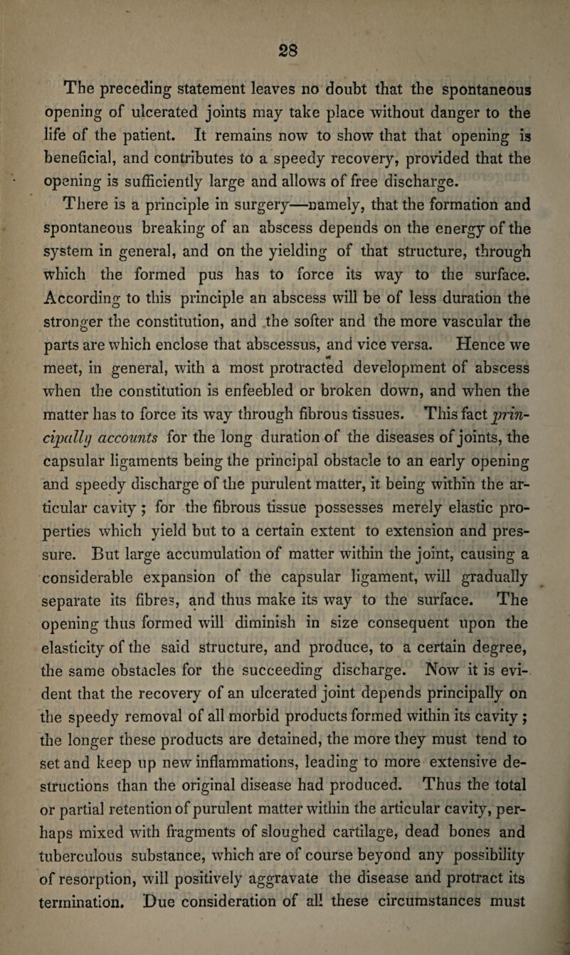 The preceding statement leaves no doubt that the spontaneous opening of ulcerated joints may take place without danger to the life of the patient. It remains now to show that that opening is beneficial, and contributes to a speedy recovery, provided that the op ening is sufficiently large and allows of free discharge. There is a principle in surgery—namely, that the formation and spontaneous breaking of an abscess depends on the energy of the system in general, and on the yielding of that structure, through which the formed pus has to force its way to the surface. According to this principle an abscess will be of less duration the stronger the constitution, and the softer and the more vascular the parts are which enclose that abscessus, and vice versa. Hence we meet, in general, with a most protracted development of abscess when the constitution is enfeebled or broken down, and when the matter has to force its wTay through fibrous tissues. This fact prin¬ cipally accounts for the long duration of the diseases of joints, the capsular ligaments being the principal obstacle to an early opening and speedy discharge of the purulent matter, it being within the ar¬ ticular cavity; for the fibrous tissue possesses merely elastic pro¬ perties which yield but to a certain extent to extension and pres¬ sure. But large accumulation of matter within the joint, causing a considerable expansion of the capsular ligament, will gradually separate its fibres, and thus make its way to the surface. The opening thus formed will diminish in size consequent upon the elasticity of the said structure, and produce, to a certain degree, the same obstacles for the succeeding discharge. Now it is evi¬ dent that the recovery of an ulcerated joint depends principally on the speedy removal of all morbid products formed within its cavity; the longer these products are detained, the more they must tend to set and keep up new inflammations, leading to more extensive de¬ structions than the original disease had produced. Thus the total or partial retention of purulent matter within the articular cavity, per¬ haps mixed with fragments of sloughed cartilage, dead bones and tuberculous substance, which are of course beyond any possibility of resorption, will positively aggravate the disease and protract its termination. Due consideration of all these circumstances must