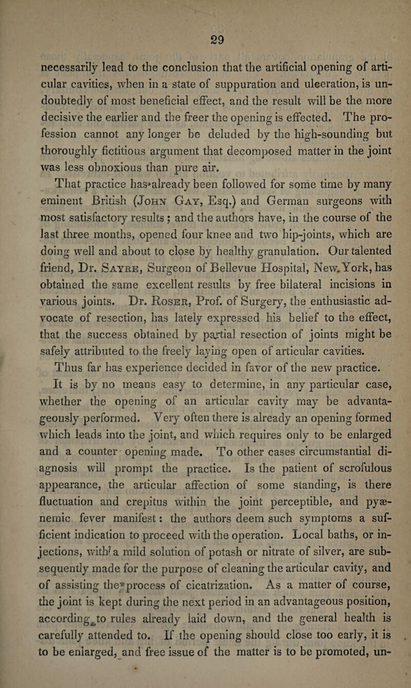 necessarily lead to the conclusion that the artificial opening of arti¬ cular cavities, when in a state of suppuration and ulceration, is un¬ doubtedly of most beneficial effect, and the result will be the more decisive the earlier and the freer the opening is effected. The pro¬ fession cannot any longer be deluded by the high-sounding but thoroughly fictitious argument that decomposed matter in the joint was less obnoxious than pure air. That pracdce has^already been followed for some time by many eminent British (John Gay, Esq.) and German surgeons with most satisfactory results ; and the authors have, in the course of the last three months, opened four knee and two hip-joints, which are doing well and about to close by healthy granulation. Our talented friend, Dr. Sayre, Surgeon of Bellevue Hospital, New. York, has obtained the same excellent results by free bilateral incisions in various joints. Dr. Roser, Prof, of Surgery, the enthusiastic ad¬ vocate of resection, has lately expressed his belief to the effect, that the success obtained by partial resection of joints might be safely attributed to the freely laying open of articular cavities. Thus far has experience decided in favor of the new practice. It is by no means easy to determine, in any particular case, whether the opening of an articular cavity may be advanta¬ geously performed. Very often there is already an opening formed which leads into the joint, and which requires only to be enlarged and a counter opening made. To other cases circumstantial di¬ agnosis will prompt the practice. Is the patient of scrofulous appearance, the articular affection of some standing, is there fluctuation and crepitus within the joint perceptible, and pyae- nemic fever manifest: the authors deem such symptoms a suf¬ ficient indication to proceed with the operation. Local baths, or in¬ jections, with? a mild solution of potash or nitrate of silver, are sub¬ sequently made for the purpose of cleaning the articular cavity, and of assisting theyprocess of cicatrization. As a matter of course, the joint is kept during the next period in an advantageous position, accordingvto rules already laid down, and the general health is carefully attended to. If the opening should close too early, it is to be enlarged, and free issue of the matter is to be promoted, un-