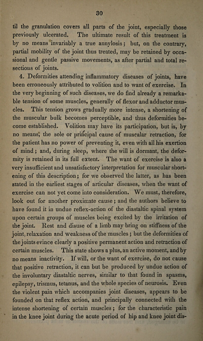 til the granulation covers all parts of the joint, especially those previously ulcerated. The ultimate result of this treatment is by no means invariably a true annylosis; but, on the contrary, partial mobility of the joint thus treated, may be retained by occa¬ sional and gentle passive movements, as after partial and total re¬ sections of joints. 4. Deformities attending inflammatory diseases of joints, have been erroneously attributed to volition and to want of exercise. In the very beginning of such diseases, we do find already a remarka¬ ble tension of some muscles, generally of flexor and adductor mus¬ cles. This tension grows gradually more intense, a shortening of the muscular bulk becomes perceptible, and thus deformities be¬ come established. Volition may have its participation, but is, by no means*, the sole or principal cause of muscalar retraction, for the patient has no power of preventing it, even with ail his exertion of mind; and, during sleep, where the will is dormant, the defor¬ mity is retained in its full extent. The want of exercise is also a very insufficient and unsatisfactory interpretation for muscular short¬ ening of this description; for we observed the latter, as has been stated in the earliest stages of articular diseases, when the want of exercise can not yet come into consideration. We must, therefore, look out for another proximate cause; and the authors believe to have found it in undue reflex-action of the diastaltic spinal system upon certain groups of muscles being excited by the irritation of the joint. Rest and disuse of a limb may bring on stiffness of the joint, relaxation and weakness of the muscles ; but the deformities of the joints evince clearly a positive permanent action and retraction of certain muscles. This state shows a plus, an active moment, and by no means inactivity. If will, or the want of exercise, do not cause that positive retraction, it can but be produced by undue action of the involuntary diastaltic nerves, similar to that found in spasms, epilepsy, trismus, tetanus, and the whole species of neurosis. Even the violent pain which accompanies joint diseases, appears to be founded on that reflex action, and principally connected with the intense shortening of certain muscles; for the characteristic pain in the knee joint during the acute period of hip and knee joint dis-