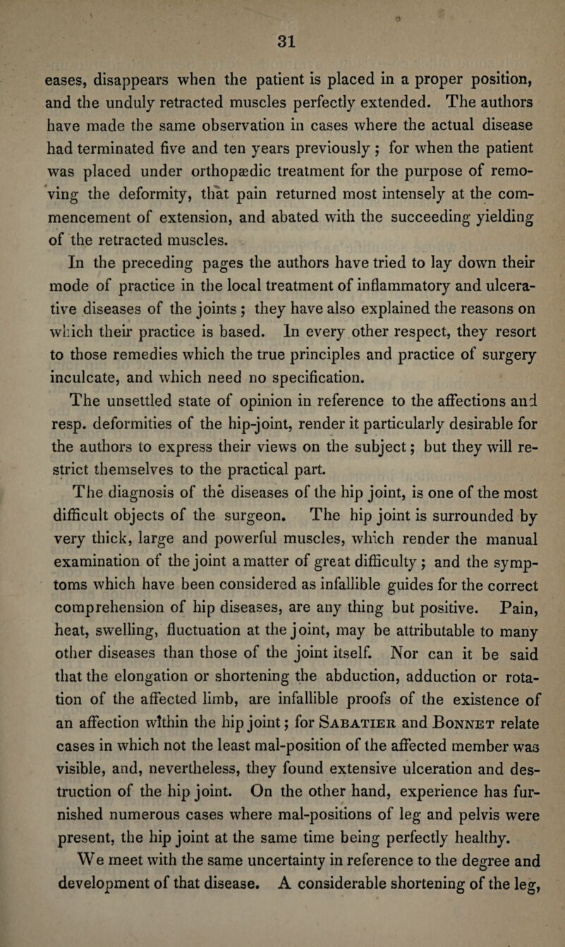 O eases, disappears when the patient is placed in a proper position, and the unduly retracted muscles perfectly extended. The authors have made the same observation in cases where the actual disease had terminated five and ten years previously ; for when the patient was placed under orthopaedic treatment for the purpose of remo¬ ving the deformity, that pain returned most intensely at the com¬ mencement of extension, and abated with the succeeding yielding of the retracted muscles. In the preceding pages the authors have tried to lay down their mode of practice in the local treatment of inflammatory and ulcera¬ tive diseases of the joints ; they have also explained the reasons on which their practice is based. In every other respect, they resort to those remedies which the true principles and practice of surgery inculcate, and which need no specification. The unsettled state of opinion in reference to the affections and resp. deformities of the hip-joint, render it particularly desirable for the authors to express their views on the subject; but they will re¬ strict themselves to the practical part. The diagnosis of the diseases of the hip joint, is one of the most difficult objects of the surgeon. The hip joint is surrounded by very thick, large and powerful muscles, which render the manual examination of the joint a matter of great difficulty; and the symp¬ toms which have been considered as infallible guides for the correct comprehension of hip diseases, are any thing but positive. Pain, heat, swelling, fluctuation at the joint, may be attributable to many other diseases than those of the joint itself. Nor can it be said that the elongation or shortening the abduction, adduction or rota¬ tion of the affected limb, are infallible proofs of the existence of an affection within the hip joint; for Sabatier and Bonnet relate cases in which not the least mal-position of the affected member was visible, and, nevertheless, they found extensive ulceration and des¬ truction of the hip joint. On the other hand, experience has fur¬ nished numerous cases where mal-positions of leg and pelvis were present, the hip joint at the same time being perfectly healthy. We meet with the same uncertainty in reference to the degree and development of that disease. A considerable shortening of the leg,