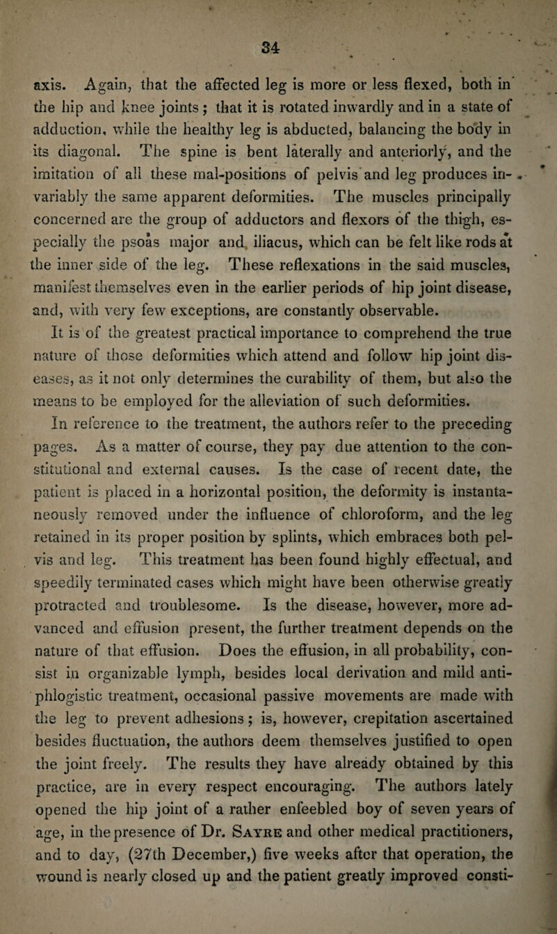 axis. Again, that the affected leg is more or less flexed, both in the hip and knee joints ; that it is rotated inwardly and in a state of adduction, while the healthy leg is abducted, balancing the body in its diagonal. The spine is bent laterally and anteriorly, and the imitation of all these mal-posiiions of pelvis and leg produces in-, variably the same apparent deformities. The muscles principally concerned are the group of adductors and flexors of the thigh, es¬ pecially the psoas major and, iliacus, which can be felt like rods at the inner side of the leg. These reflexations in the said muscles, manifest themselves even in the earlier periods of hip joint disease, and, with very few exceptions, are constantly observable. It is of the greatest practical importance to comprehend the true nature of those deformities which attend and follow hip joint dis¬ eases, as it not only determines the curability of them, but also the means to be employed for the alleviation of such deformities. In reference to the treatment, the authors refer to the preceding pages. As a matter of course, they pay due attention to the con¬ stitutional and external causes. Is the case of recent date, the patient is placed in a horizontal position, the deformity is instanta¬ neously removed under the influence of chloroform, and the leg retained in its proper position by splints, which embraces both pel¬ vis and leg. This treatment has been found highly effectual, and speedily terminated cases which might have been otherwise greatly protracted and troublesome. Is the disease, however, more ad¬ vanced and effusion present, the further treatment depends on the nature of that effusion. Does the effusion, in all probability, con¬ sist in organizable lymph, besides local derivation and mild anti¬ phlogistic treatment, occasional passive movements are made with the leg to prevent adhesions; is, however, crepitation ascertained besides fluctuation, the authors deem themselves justified to open the joint freely. The results they have already obtained by this practice, are in every respect encouraging. The authors lately opened the hip joint of a rather enfeebled boy of seven years of age, in the presence of Dr. Sayre and other medical practitioners, and to day, (27th December,) five weeks after that operation, the wound is nearly closed up and the patient greatly improved consti-