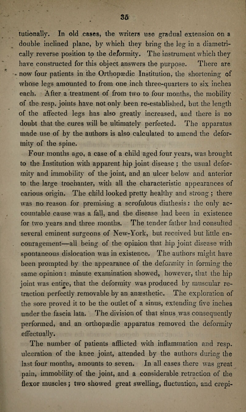 tutionally. In old cases, the writers use gradual extension on a double inclined plane, by which they bring the leg in a diametri¬ cally reverse position to the deformity. The instrument which they have constructed for this object answers the purpose. There are - now four patients in the Orthopaedic Institution, the shortening of whose legs amounted to from one inch three-quarters to six inches each. After a treatment of from two to four months, the mobility of the resp. joints have not only been re-established, but the length of the affected legs has also greatly increased, and there is no doubt that the cures will be ultimately perfected. The apparatus made use of by the authors is also calculated to amend the defor¬ mity of the spine. Four months ago, a case of a child aged four years, was brought to the Institution with apparent hip joint disease ; the usual defor¬ mity and immobility of the joint, and an ulcer below and anterior to the large trochanter, with all the characteristic appearances of carious origin. The child looked pretty healthy and strong ; there was no reason for premising a scrofulous diathesis: the only ac¬ countable cause was a fall, and the disease had been in existence for two years and three months. The tender father had consulted several eminent surgeons of New-York, but received but little en¬ couragement—all being of the opinion that hip joint disease with spontaneous dislocation was in existence. The authors might have been prompted by the appearance of the deformity in forming the same opinion : minute examination showed, however, that the hip joint was entire, that the deformity was produced by muscular re¬ traction perfectly removable by an anaesthetic. The exploration of the sore proved it to be the outlet of a sinus, extending five inches under the fascia lata. The division of that sinus was consequently performed, and an orthopaedic apparatus removed the deformity effectually. The number of patients afflicted with inflammation and resp. ulceration of the knee joint, attended by the authors during the last four months, amounts to seven. In all cases there was great pain, immobility of the joint, and a considerable retraction of the flexor muscles; two showed great swelling, fluctuation, and crepi-