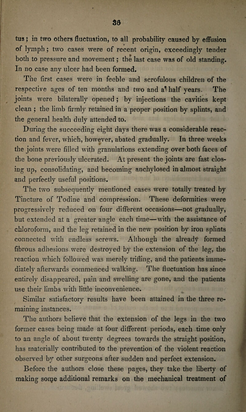 of lymph; two cases were of recent origin, exceedingly tender both to pressure and movement; the last case was of old standing. In no case any ulcer had been formed. The first cases were in feeble and scrofulous children of the respective ages of ten months and two and al half years. The joints were bilaterally opened; by injections the cavities kept clean ; the limb firmly retained in a proper position by splints, and the general health duly attended to. During the succeeding eight days there was a considerable reac¬ tion and fever, which, however, abated gradually. In three weeks the joints were filled with granulations extending over both faces of the bone previously ulcerated. At present the joints are fast clos¬ ing up, consolidating, and becoming anchylosed in almost straight and perfectly useful positions. The two subsequently mentioned cases were totally treated by Tincture of Todine and compression. These deformities were progressively reduced on four different occasions—not gradually, but extended at a greater angle each time—with the assistance of chloroform, and the leg retained in the new position by iron splints connected with endless screws. Although the already formed fibrous adhesions were destroyed by the extension of the leg, the reaction which followed was merely trifling, and the patients imme¬ diately afterwards commenced walking. The fluctuation has since entirely disappeared, pain and swelling are gone, and the patients use their limbs with little inconvenience. Similar satisfactory results have been attained in the three re¬ maining instances. The authors believe that the extension of the legs in the two former cases being made at four different periods, each time only to an angle of about twenty degrees towards the straight position, has materially contributed to the prevention of the violent reaction observed by other surgeons after sudden and perfect extension. Before the authors close these pages, they take the liberty of making sonje additional remarks on the mechanical treatment of