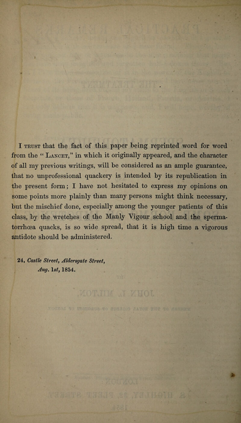 I I trust that the fact of this paper being reprinted word for word from the “ Lancet,” in which it originally appeared, and the character of all my previous writings, will be considered as an ample guarantee, that no unprofessional quackery is intended by its republication in the present form; I have not hesitated to express my opinions on some points more plainly than many persons might think necessary, but the mischief done, especially among the younger patients of this class, by the wretches of the Manly Vigour school and the sperma¬ torrhoea quacks, is so wide spread, that it is high time a vigorous antidote should be administered. 24, Castle Street, Aldersgate Street, Aug. 1st, 1854. I