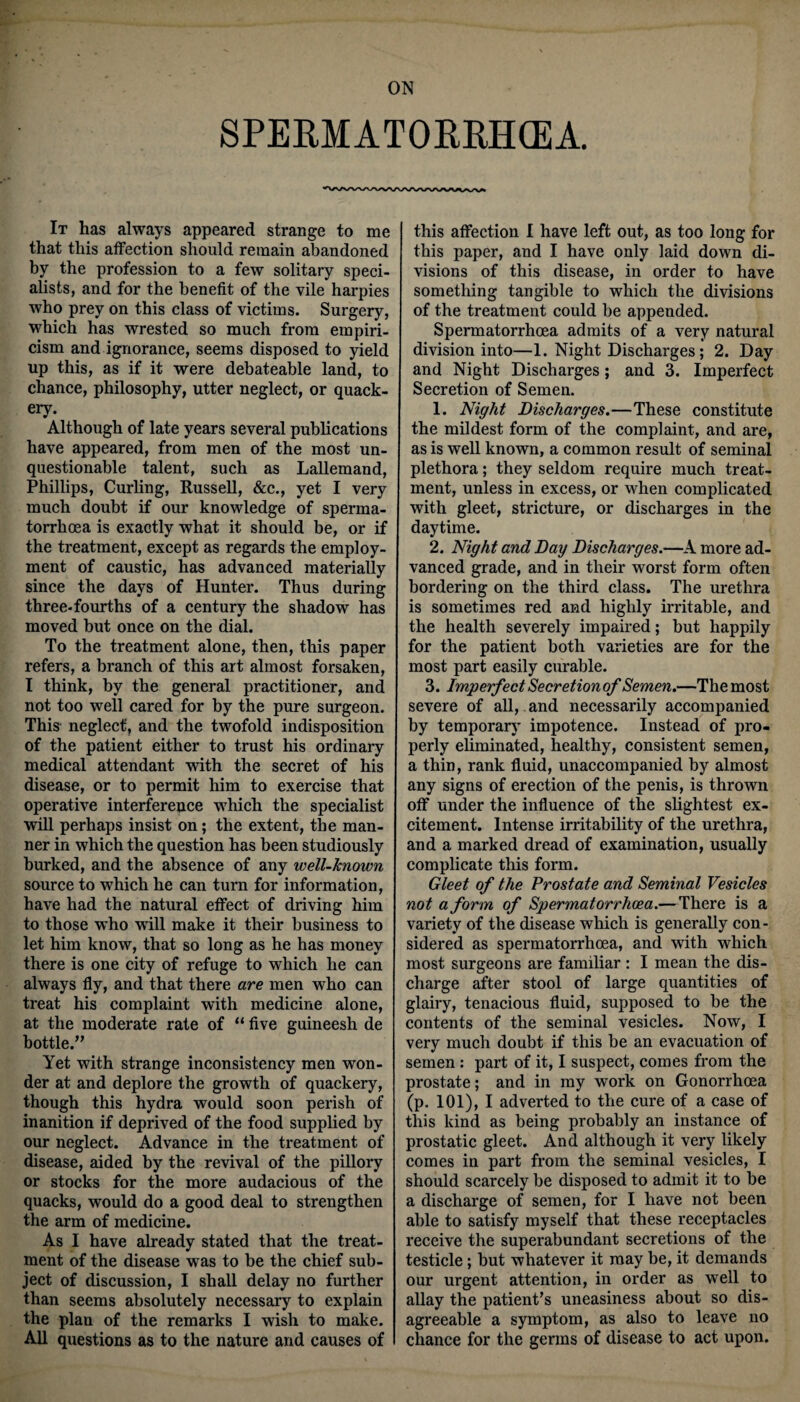 ON SPERMATORRHOEA. It has always appeared strange to me that this affection should remain abandoned by the profession to a few solitary speci¬ alists, and for the benefit of the vile harpies who prey on this class of victims. Surgery, which has wrested so much from empiri¬ cism and ignorance, seems disposed to yield up this, as if it were debateable land, to chance, philosophy, utter neglect, or quack¬ ery. Although of late years several publications have appeared, from men of the most un¬ questionable talent, such as Lallemand, Phillips, Curling, Russell, &c., yet I very much doubt if our knowledge of sperma¬ torrhoea is exactly what it should be, or if the treatment, except as regards the employ¬ ment of caustic, has advanced materially since the days of Hunter. Thus during three-fourths of a century the shadow has moved but once on the dial. To the treatment alone, then, this paper refers, a branch of this art almost forsaken, I think, by the general practitioner, and not too well cared for by the pure surgeon. This neglect, and the twofold indisposition of the patient either to trust his ordinary medical attendant with the secret of his disease, or to permit him to exercise that operative interference which the specialist will perhaps insist on; the extent, the man¬ ner in which the question has been studiously burked, and the absence of any well-known source to which he can turn for information, have had the natural effect of driving him to those who will make it their business to let him know, that so long as he has money there is one city of refuge to which he can always fly, and that there are men who can treat his complaint with medicine alone, at the moderate rate of “ five guineesh de bottle.” Yet with strange inconsistency men won¬ der at and deplore the growth of quackery, though this hydra would soon perish of inanition if deprived of the food supplied by our neglect. Advance in the treatment of disease, aided by the revival of the pillory or stocks for the more audacious of the quacks, would do a good deal to strengthen the arm of medicine. As I have already stated that the treat¬ ment of the disease was to be the chief sub¬ ject of discussion, I shall delay no further than seems absolutely necessary to explain the plan of the remarks I wish to make. All questions as to the nature and causes of this affection I have left out, as too long for this paper, and I have only laid down di¬ visions of this disease, in order to have something tangible to which the divisions of the treatment could be appended. Spermatorrhoea admits of a very natural division into—1. Night Discharges; 2. Day and Night Discharges; and 3. Imperfect Secretion of Semen. 1. Night Discharges.—These constitute the mildest form of the complaint, and are, as is well known, a common result of seminal plethora; they seldom require much treat¬ ment, unless in excess, or when complicated with gleet, stricture, or discharges in the daytime. 2. Night and Day Discharges.—A more ad¬ vanced grade, and in their worst form often bordering on the third class. The urethra is sometimes red and highly irritable, and the health severely impaired; but happily for the patient both varieties are for the most part easily curable. 3. Imperfect Seer etionof Semen.—The most severe of all, and necessarily accompanied by temporary impotence. Instead of pro¬ perly eliminated, healthy, consistent semen, a thin, rank fluid, unaccompanied by almost any signs of erection of the penis, is thrown off under the influence of the slightest ex¬ citement. Intense irritability of the urethra, and a marked dread of examination, usually complicate this form. Gleet of the Prostate and Seminal Vesicles not a form of Spermatorrhoea.—There is a variety of the disease which is generally con¬ sidered as spermatorrhoea, and with which most surgeons are familiar: I mean the dis¬ charge after stool of large quantities of glairy, tenacious fluid, supposed to be the contents of the seminal vesicles. Now, I very much doubt if this be an evacuation of semen: part of it, I suspect, comes from the prostate; and in my work on Gonorrhoea (p. 101), I adverted to the cure of a case of this kind as being probably an instance of prostatic gleet. And although it very likely comes in part from the seminal vesicles, I should scarcely be disposed to admit it to be a discharge of semen, for I have not been able to satisfy myself that these receptacles receive the superabundant secretions of the testicle; but whatever it may be, it demands our urgent attention, in order as well to allay the patient’s uneasiness about so dis¬ agreeable a symptom, as also to leave no chance for the germs of disease to act upon.