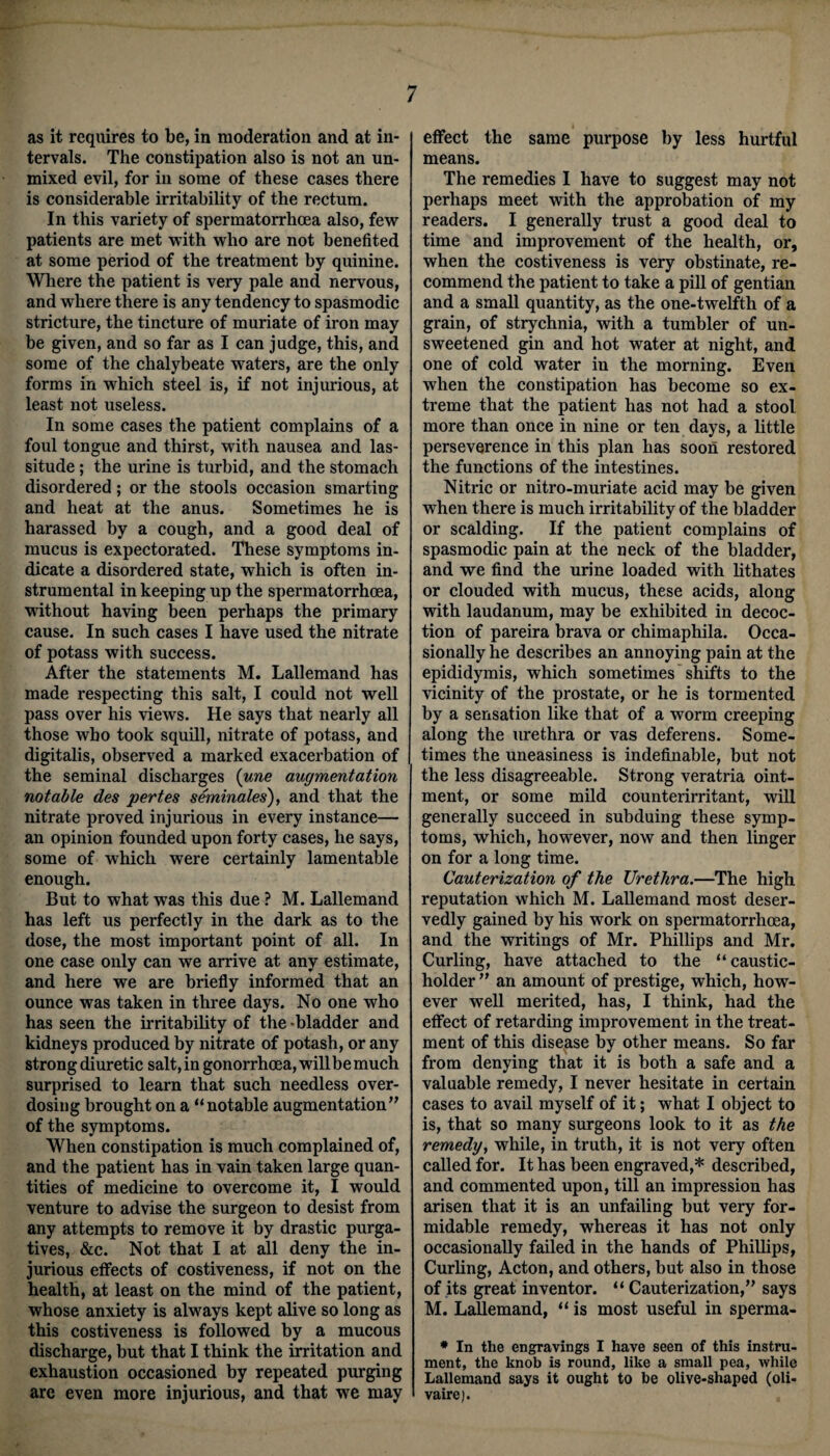 as it requires to be, in moderation and at in¬ tervals. The constipation also is not an un¬ mixed evil, for in some of these cases there is considerable irritability of the rectum. In this variety of spermatorrhoea also, few patients are met with who are not benefited at some period of the treatment by quinine. Where the patient is very pale and nervous, and where there is any tendency to spasmodic stricture, the tincture of muriate of iron may be given, and so far as I can judge, this, and some of the chalybeate waters, are the only forms in which steel is, if not injurious, at least not useless. In some cases the patient complains of a foul tongue and thirst, with nausea and las¬ situde ; the urine is turbid, and the stomach disordered; or the stools occasion smarting and heat at the anus. Sometimes he is harassed by a cough, and a good deal of mucus is expectorated. These symptoms in¬ dicate a disordered state, which is often in¬ strumental in keeping up the spermatorrhoea, without having been perhaps the primary cause. In such cases I have used the nitrate of potass with success. After the statements M. Lallemand has made respecting this salt, I could not well pass over his views. He says that nearly all those who took squill, nitrate of potass, and digitalis, observed a marked exacerbation of the seminal discharges (une augmentation notable des pertes seminales), and that the nitrate proved injurious in every instance— an opinion founded upon forty cases, he says, some of which were certainly lamentable enough. But to what was this due ? M. Lallemand has left us perfectly in the dark as to the dose, the most important point of all. In one case only can we arrive at any estimate, and here we are briefly informed that an ounce was taken in three days. No one who has seen the irritability of the -bladder and kidneys produced by nitrate of potash, or any strong diuretic salt, in gonorrhoea, willbe much surprised to learn that such needless over¬ dosing brought on a “notable augmentation of the symptoms. When constipation is much complained of, and the patient has in vain taken large quan¬ tities of medicine to overcome it, I would venture to advise the surgeon to desist from any attempts to remove it by drastic purga¬ tives, &c. Not that I at all deny the in¬ jurious effects of costiveness, if not on the health, at least on the mind of the patient, whose anxiety is always kept alive so long as this costiveness is followed by a mucous discharge, but that I think the irritation and exhaustion occasioned by repeated purging are even more injurious, and that we may effect the same purpose by less hurtful means. The remedies I have to suggest may not perhaps meet with the approbation of my readers. I generally trust a good deal to time and improvement of the health, or, when the costiveness is very obstinate, re¬ commend the patient to take a pill of gentian and a small quantity, as the one-twelfth of a grain, of strychnia, with a tumbler of un¬ sweetened gin and hot water at night, and one of cold water in the morning. Even when the constipation has become so ex¬ treme that the patient has not had a stool more than once in nine or ten days, a little perseverence in this plan has soon restored the functions of the intestines. Nitric or nitro-muriate acid may be given when there is much irritability of the bladder or scalding. If the patient complains of spasmodic pain at the neck of the bladder, and we find the urine loaded with lithates or clouded with mucus, these acids, along with laudanum, may be exhibited in decoc¬ tion of pareira brava or chimaphila. Occa¬ sionally he describes an annoying pain at the epididymis, which sometimes shifts to the vicinity of the prostate, or he is tormented by a sensation like that of a worm creeping along the urethra or vas deferens. Some¬ times the uneasiness is indefinable, but not the less disagreeable. Strong veratria oint¬ ment, or some mild counterirritant, will generally succeed in subduing these symp¬ toms, which, however, now and then linger on for a long time. Cauterization of the Urethra.—The high reputation which M. Lallemand most deser¬ vedly gained by his work on spermatorrhoea, and the writings of Mr. Phillips and Mr. Curling, have attached to the “caustic- holder  an amount of prestige, which, how¬ ever well merited, has, I think, had the effect of retarding improvement in the treat¬ ment of this disease by other means. So far from denying that it is both a safe and a valuable remedy, I never hesitate in certain cases to avail myself of it; what I object to is, that so many surgeons look to it as the remedy, while, in truth, it is not very often called for. It has been engraved,* described, and commented upon, till an impression has arisen that it is an unfailing but very for¬ midable remedy, whereas it has not only occasionally failed in the hands of Phillips, Curling, Acton, and others, but also in those of its great inventor. “ Cauterization, says M. Lallemand, “ is most useful in sperma- * In the engravings I have seen of this instru¬ ment, the knob is round, like a small pea, while Lallemand says it ought to be olive-shaped (oli- vaire).