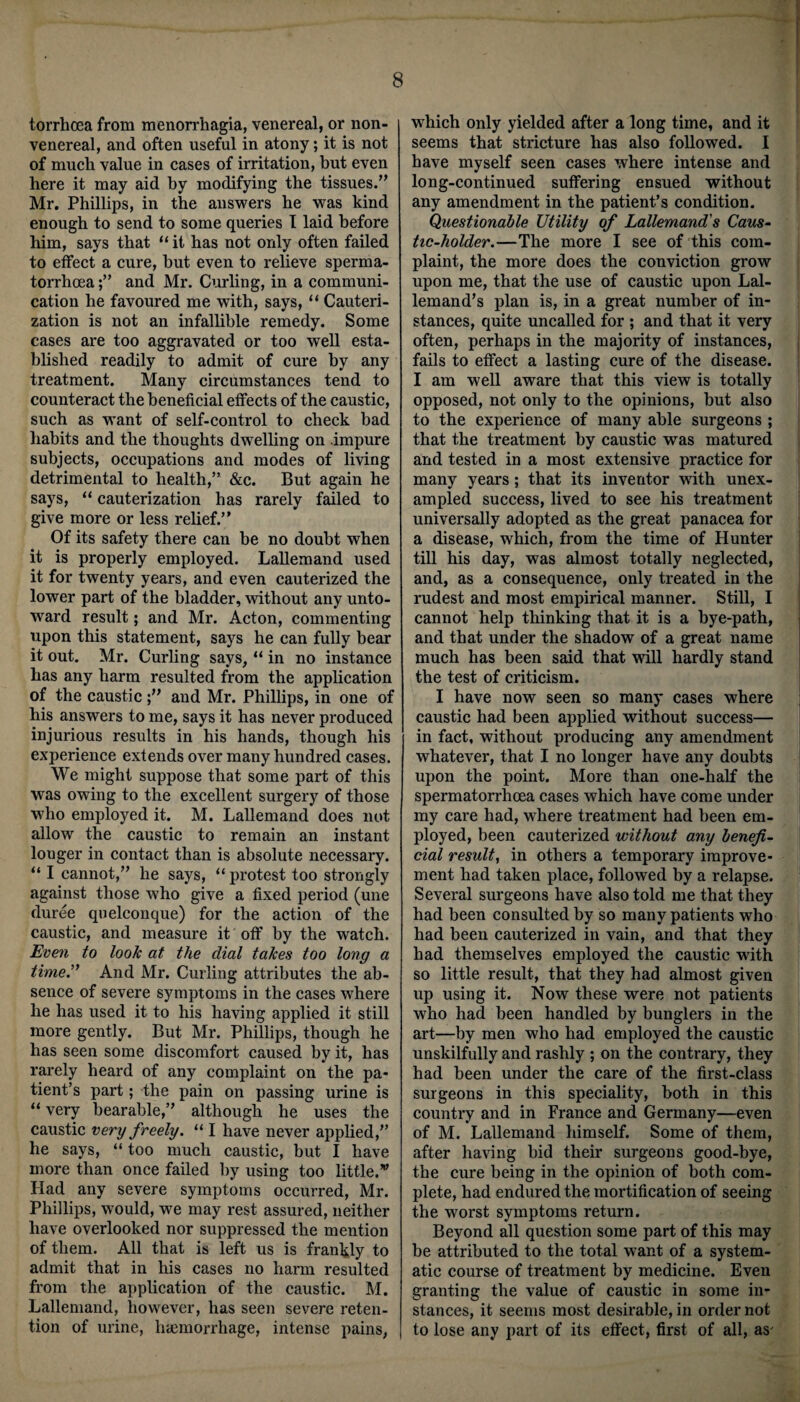 torrhoea from menorrhagia, venereal, or non- venereal, and often useful in atony; it is not of much value in cases of irritation, but even here it may aid by modifying the tissues.” Mr. Phillips, in the answers he was kind enough to send to some queries I laid before him, says that “ it has not only often failed to effect a cure, hut even to relieve sperma¬ torrhoea and Mr. Curling, in a communi¬ cation he favoured me with, says, “ Cauteri¬ zation is not an infallible remedy. Some cases are too aggravated or too well esta¬ blished readily to admit of cure by any treatment. Many circumstances tend to counteract the beneficial effects of the caustic, such as want of self-control to check bad habits and the thoughts dwelling on impure subjects, occupations and modes of living detrimental to health,” &c. But again he says, “ cauterization has rarely failed to give more or less relief.” Of its safety there can be no doubt when it is properly employed. Lallemand used it for twenty years, and even cauterized the lower part of the bladder, without any unto¬ ward result; and Mr. Acton, commenting upon this statement, says he can fully bear it out. Mr. Curling says, “ in no instance has any harm resulted from the application of the causticand Mr. Phillips, in one of his answers to me, says it has never produced injurious results in his hands, though his experience extends over many hundred cases. We might suppose that some part of this was owing to the excellent surgery of those who employed it. M. Lallemand does not allow the caustic to remain an instant longer in contact than is absolute necessary. “ I cannot,” he says, “ protest too strongly against those who give a fixed period (une duree quelconque) for the action of the caustic, and measure it off by the watch. Even to look at the dial takes too long a time.” And Mr. Curling attributes the ab¬ sence of severe symptoms in the cases where he has used it to his having applied it still more gently. But Mr. Phillips, though he has seen some discomfort caused by it, has rarely heard of any complaint on the pa¬ tient’s part; the pain on passing urine is “very bearable,” although he uses the caustic very f reely. “ I have never applied,” he says, “ too much caustic, but I have more than once failed by using too little.’,, Had any severe symptoms occurred, Mr. Phillips, would, we may rest assured, neither have overlooked nor suppressed the mention of them. All that is left us is frankly to admit that in his cases no harm resulted from the application of the caustic. M. Lallemand, however, has seen severe reten¬ tion of urine, haimorrhage, intense pains, which only yielded after a long time, and it seems that stricture has also followed. I have myself seen cases where intense and long-continued suffering ensued without any amendment in the patient’s condition. Questionable Utility of Lallemand's Caus¬ tic-holder.—The more I see of this com¬ plaint, the more does the conviction grow upon me, that the use of caustic upon Lal- lemand’s plan is, in a great number of in¬ stances, quite uncalled for ; and that it very often, perhaps in the majority of instances, fails to effect a lasting cure of the disease. I am well aware that this view is totally opposed, not only to the opinions, but also to the experience of many able surgeons ; that the treatment by caustic was matured and tested in a most extensive practice for many years ; that its inventor writh unex¬ ampled success, lived to see his treatment universally adopted as the great panacea for a disease, which, from the time of Hunter till his day, was almost totally neglected, and, as a consequence, only treated in the rudest and most empirical manner. Still, I cannot help thinking that it is a bye-path, and that under the shadow of a great name much has been said that will hardly stand the test of criticism. I have now seen so many cases where caustic had been applied without success— in fact, without producing any amendment whatever, that I no longer have any doubts upon the point. More than one-half the spermatorrhoea cases which have come under my care had, where treatment had been em¬ ployed, been cauterized without any benefi¬ cial result, in others a temporary improve¬ ment had taken place, followed by a relapse. Several surgeons have also told me that they had been consulted by so many patients who had been cauterized in vain, and that they had themselves employed the caustic with so little result, that they had almost given up using it. Now these were not patients who had been handled by bunglers in the art—by men who had employed the caustic unskilfully and rashly ; on the contrary, they had been under the care of the first-class surgeons in this speciality, both in this country and in France and Germany—even of M. Lallemand himself. Some of them, after having bid their surgeons good-bye, the cure being in the opinion of both com¬ plete, had endured the mortification of seeing the worst symptoms return. Beyond all question some part of this may be attributed to the total want of a system¬ atic course of treatment by medicine. Even granting the value of caustic in some in¬ stances, it seems most desirable, in order not to lose any part of its effect, first of all, as'