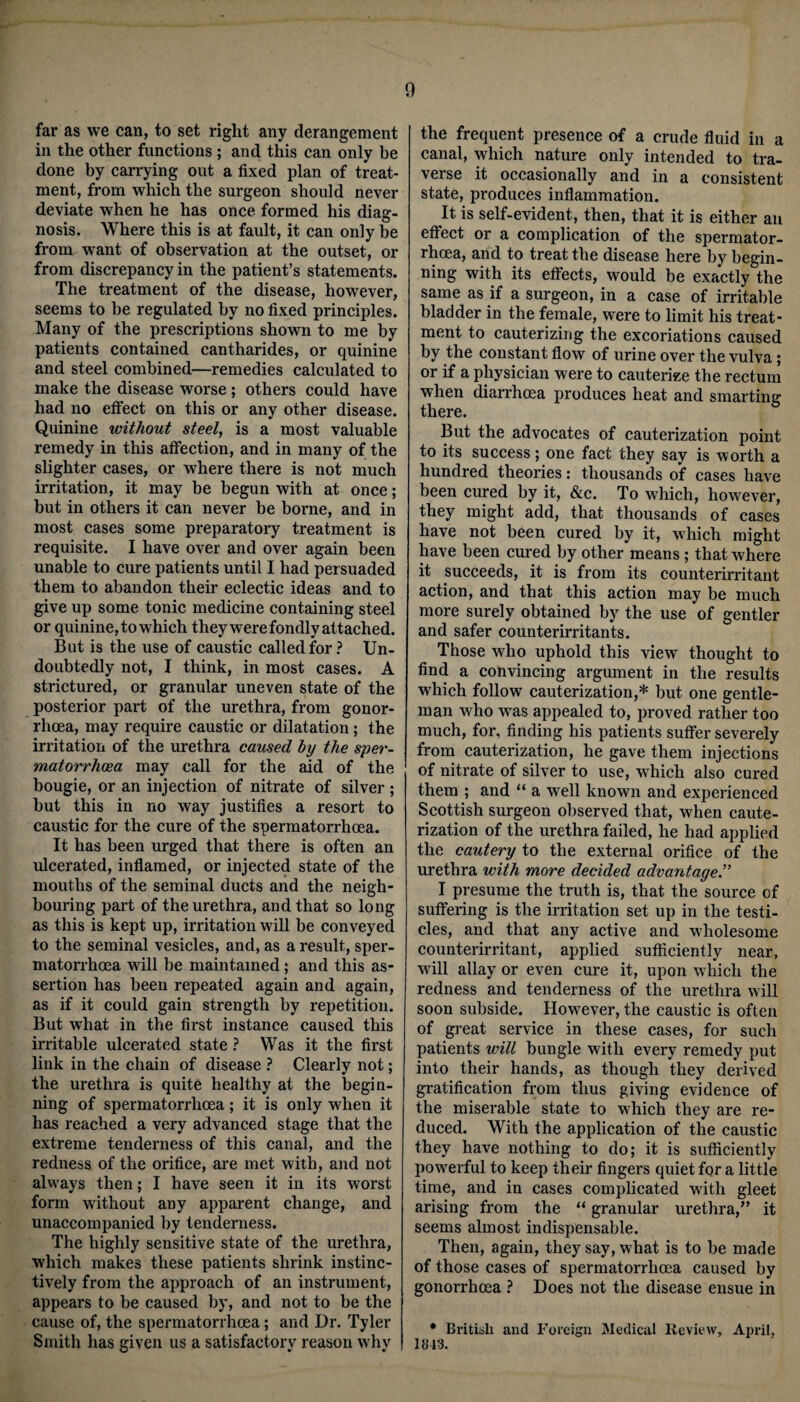 far as we can, to set right any derangement in the other functions ; and this can only be done by carrying out a fixed plan of treat¬ ment, from which the surgeon should never deviate when he has once formed his diag¬ nosis. Where this is at fault, it can only be from want of observation at the outset, or from discrepancy in the patient’s statements. The treatment of the disease, however, seems to be regulated by no fixed principles. Many of the prescriptions shown to me by patients contained cantharides, or quinine and steel combined—remedies calculated to make the disease worse; others could have had no effect on this or any other disease. Quinine without steel, is a most valuable remedy in this affection, and in many of the slighter cases, or where there is not much irritation, it may be begun with at once; but in others it can never be borne, and in most cases some preparatory treatment is requisite. I have over and over again been unable to cure patients until I had persuaded them to abandon their eclectic ideas and to give up some tonic medicine containing steel or quinine, to which they were fondly attached. But is the use of caustic called for ? Un¬ doubtedly not, I think, in most cases. A strictured, or granular uneven state of the posterior part of the urethra, from gonor¬ rhoea, may require caustic or dilatation; the irritation of the urethra caused by the sper¬ matorrhoea may call for the aid of the bougie, or an injection of nitrate of silver ; but this in no way justifies a resort to caustic for the cure of the spermatorrhoea. It has been urged that there is often an ulcerated, inflamed, or injected state of the mouths of the seminal ducts and the neigh¬ bouring part of the urethra, and that so long as this is kept up, irritation will be conveyed to the seminal vesicles, and, as a result, sper¬ matorrhoea will be maintained; and this as¬ sertion has been repeated again and again, as if it could gain strength by repetition. But what in the first instance caused this irritable ulcerated state ? Was it the first link in the chain of disease ? Clearly not; the urethra is quite healthy at the begin¬ ning of spermatorrhoea; it is only when it has reached a very advanced stage that the extreme tenderness of this canal, and the redness of the orifice, are met with, and not always then; I have seen it in its worst form without any apparent change, and unaccompanied by tenderness. The highly sensitive state of the urethra, which makes these patients shrink instinc¬ tively from the approach of an instrument, appears to be caused by, and not to be the cause of, the spermatorrhoea; and Dr. Tyler Smith has given us a satisfactory reason why the frequent presence of a crude fluid in a canal, which nature only intended to tra¬ verse it occasionally and in a consistent state, produces inflammation. It is self-evident, then, that it is either an effect or a complication of the spermator¬ rhoea, and to treat the disease here by begin¬ ning with its effects, would be exactly the same as if a surgeon, in a case of irritable bladder in the female, were to limit his treat¬ ment to cauterizing the excoriations caused by the constant flow of urine over the vulva; or if a physician were to cauterize the rectum when diarrhoea produces heat and smarting there. But the advocates of cauterization point to its success; one fact they say is worth a hundred theories: thousands of cases have been cured by it, &c. To which, however, they might add, that thousands of cases have not been cured by it, which might have been cured by other means; that where it succeeds, it is from its counterirritant action, and that this action may be much more surely obtained by the use of gentler and safer counterirritants. Those who uphold this view thought to find a convincing argument in the results which follow cauterization,* but one gentle¬ man wrho was appealed to, proved rather too much, for, finding his patients suffer severely from cauterization, he gave them injections of nitrate of silver to use, which also cured them ; and “ a well known and experienced Scottish surgeon observed that, when caute¬ rization of the urethra failed, he had applied the cautery to the external orifice of the urethra with more decided advantage I presume the truth is, that the source of suffering is the irritation set up in the testi¬ cles, and that any active and wholesome counterirritant, applied sufficiently near, wfill allay or even cure it, upon which the redness and tenderness of the urethra wall soon subside. However, the caustic is often of great service in these cases, for such patients will bungle with every remedy put into their hands, as though they derived gratification from thus giving evidence of the miserable state to w'hich they are re¬ duced. With the application of the caustic they have nothing to do; it is sufficiently powerful to keep their fingers quiet for a little time, and in cases complicated with gleet arising from the “ granular urethra/’ it seems almost indispensable. Then, again, they say, what is to be made of those cases of spermatorrhoea caused by gonorrhoea ? Does not the disease ensue in * British and Foreign Medical Review, April, 1843.