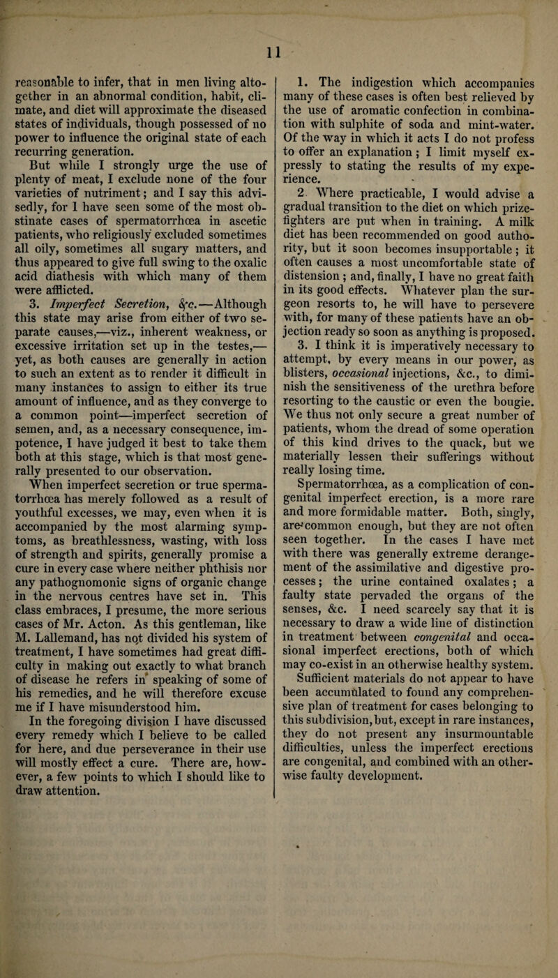 reasonable to infer, that in men living alto¬ gether in an abnormal condition, habit, cli¬ mate, and diet will approximate the diseased states of individuals, though possessed of no power to influence the original state of each recurring generation. But while I strongly urge the use of plenty of meat, I exclude none of the four varieties of nutriment; and I say this advi¬ sedly, for 1 have seen some of the most ob¬ stinate cases of spermatorrhoea in ascetic patients, who religiously excluded sometimes all oily, sometimes all sugary matters, and thus appeared to give full swing to the oxalic acid diathesis with which many of them were afflicted. 3. Imperfect Secretion, See.—Although this state may arise from either of two se¬ parate causes,—viz., inherent weakness, or excessive irritation set up in the testes,— yet, as both causes are generally in action to such an extent as to render it difficult in many instances to assign to either its true amount of influence, and as they converge to a common point—imperfect secretion of semen, and, as a necessary consequence, im¬ potence, I have judged it best to take them both at this stage, which is that most gene¬ rally presented to our observation. When imperfect secretion or true sperma¬ torrhoea has merely followed as a result of youthful excesses, we may, even when it is accompanied by the most alarming symp¬ toms, as breathlessness, wasting, with loss of strength and spirits, generally promise a cure in every case where neither phthisis nor any pathognomonic signs of organic change in the nervous centres have set in. This class embraces, I presume, the more serious cases of Mr. Acton. As this gentleman, like M. Lallemand, has nqt divided his system of treatment, I have sometimes had great diffi¬ culty in making out exactly to what branch of disease he refers in speaking of some of his remedies, and he will therefore excuse me if I have misunderstood him. In the foregoing division I have discussed every remedy which I believe to be called for here, and due perseverance in their use will mostly effect a cure. There are, how¬ ever, a few points to which I should like to draw attention. 1. The indigestion which accompanies many of these cases is often best relieved by the use of aromatic confection in combina¬ tion with sulphite of soda and mint-water. Of the way in which it acts I do not profess to offer an explanation; I limit myself ex¬ pressly to stating the results of my expe¬ rience. 2 Where practicable, I would advise a gradual transition to the diet on which prize¬ fighters are put when in training. A milk diet has been recommended on good autho¬ rity, but it soon becomes insupportable; it often causes a most uncomfortable state of distension ; and, finally, I have no great faith in its good effects. Whatever plan the sur¬ geon resorts to, he will have to persevere with, for many of these patients have an ob¬ jection ready so soon as anything is proposed. 3. I think it is imperatively necessary to attempt, by every means in our power, as blisters, occ«smwannjections, &c., to dimi¬ nish the sensitiveness of the urethra before resorting to the caustic or even the bougie. We thus not only secure a great number of patients, whom the dread of some operation of this kind drives to the quack, but we materially lessen their sufferings without really losing time. Spermatorrhoea, as a complication of con¬ genital imperfect erection, is a more rare and more formidable matter. Both, singly, are1 common enough, but they are not often seen together. In the cases I have met with there was generally extreme derange¬ ment of the assimilative and digestive pro¬ cesses ; the urine contained oxalates; a faulty state pervaded the organs of the senses, &c. I need scarcely say that it is necessary to draw a wide line of distinction in treatment between congenital and occa¬ sional imperfect erections, both of which may co-exist in an otherwise healthy system. Sufficient materials do not appear to have been accumulated to found any comprehen¬ sive plan of treatment for cases belonging to this subdivision,but, except in rare instances, they do not present any insurmountable difficulties, unless the imperfect erections are congenital, and combined with an other¬ wise faulty development.