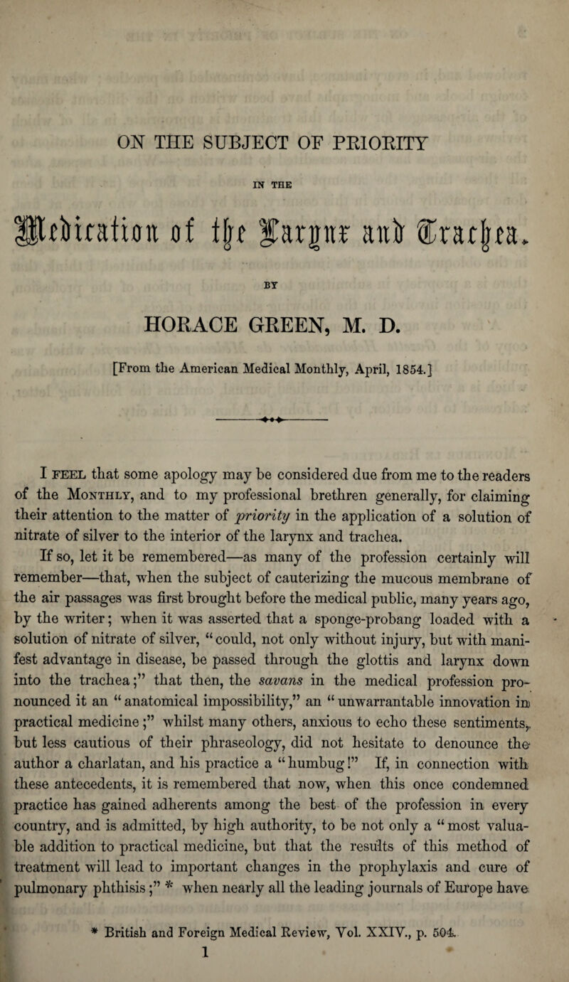 ON THE SUBJECT OE PRIORITY IN THE titration of tjjr farpr ani fradjta. BY HORACE GREEN, M. D. [From the American Medical Monthly, April, 1854.] I feel that some apology may be considered due from me to the readers of the Monthly, and to my professional brethren generally, for claiming their attention to the matter of 'priority in the application of a solution of nitrate of silver to the interior of the larynx and trachea. If so, let it be remembered—as many of the profession certainly will remember—that, when the subject of cauterizing the mucous membrane of the air passages was first brought before the medical public, many years ago, by the writer; when it was asserted that a sponge-probang loaded with a solution of nitrate of silver, “could, not only without injury, but with mani¬ fest advantage in disease, be passed through the glottis and larynx down into the trachea;” that then, the savans in the medical profession pro¬ nounced it an “ anatomical impossibility,” an “ unwarrantable innovation in practical medicinewhilst many others, anxious to echo these sentiments,, but less cautious of their phraseology, did not hesitate to denounce the- author a charlatan, and his practice a “ humbug!” If, in connection with these antecedents, it is remembered that now, when this once condemned practice has gained adherents among the best of the profession in every country, and is admitted, by high authority, to be not only a “ most valua¬ ble addition to practical medicine, but that the results of this method of treatment will lead to important changes in the prophylaxis and cure of pulmonary phthisis* when nearly all the leading journals of Europe have * British and Foreign Medical Review, Yol. XXIY, p. 504.