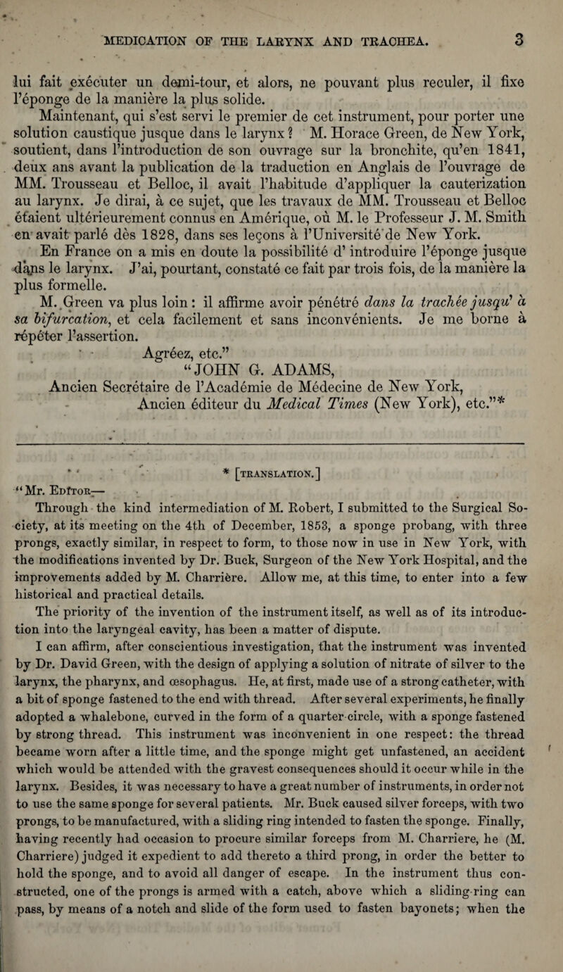 lui fait executer un demi-tour, et alors, ne pouvant plus reculer, il fixe l’eponge de la maniere la plus solide. Maintenant, qui s’est servi le premier de cet instrument, pour porter une solution caustique jusque dans le larynx ? M. Horace Green, de New York, soutient, dans l’introduction de son ouvrage sur la broncbite, qu’en 1841, deux ans avant la publication de la traduction en Anglais de 1’ouvrage de MM. Trousseau et Belloc, il avait l’habitude d’appliquer la cauterization au larynx. Je dirai, a ce sujet, que les travaux de MM. Trousseau et Belloc et’aient ulterieurement connus en Amerique, ou M. le Professeur J. M. Smith, en avait parle des 1828, dans ses legons a l’Universite'de New York. En France on a mis en donte la possibility d’ introduire l’eponge jusque d%ns le larynx. J’ai, pourtant, constate ce fait par trois fois, de la maniere la plus formelle. M. Green va plus loin: il affirme avoir penetre dans la track ee jusqu* 1 a sa bifurcation, et cela facilement et sans inconvenients. Je me borne a repeter l’assertion. ■ • Agreez, etc.” “JOHN G. ADAMS, Ancien Secretaire de l’Academie de Medecine de New York, Ancien editeur du Medical Times (New York), etc.”* •' * [translation.] “Mr. EdItor— Through the kind intermediation of M. Robert, I submitted to the Surgical So¬ ciety, at its meeting on the 4th of December, 1853, a sponge probang, with three prongs, exactly similar, in respect to form, to those now in use in New York, with the modifications invented by Dr. Buck, Surgeon of the New York Hospital, and the improvements added by M. Charriere. Allow me, at this time, to enter into a few historical and practical details. The priority of the invention of the instrument itself, as well as of its introduc¬ tion into the laryngeal cavity, has been a matter of dispute. I can affirm, after conscientious investigation, that the instrument was invented by Dr. David Green, with the design of applying a solution of nitrate of silver to the larynx, the pharynx, and oesophagus. He, at first, made use of a strong catheter, with a bit of sponge fastened to the end with thread. After several experiments, he finally adopted a whalebone, curved in the form of a quarter-circle, with a sponge fastened by strong thread. This instrument was inconvenient in one respect: the thread became worn after a little time, and the sponge might get unfastened, an accident which would be attended with the gravest consequences should it occur while in the larynx. Besides, it was necessary to have a great number of instruments, in order not to use the same sponge for several patients. Mr. Buck caused silver forceps, with two prongs, to be manufactured, with a sliding ring intended to fasten the sponge. Finally, having recently had occasion to procure similar forceps from M. Charriere, he (M. Charriere) judged it expedient to add thereto a third prong, in order the better to hold the sponge, and to avoid all danger of escape. In the instrument thus con¬ structed, one of the prongs is armed with a catch, above which a sliding ring can pass, by means of a notch and slide of the form used to fasten bayonets; when the