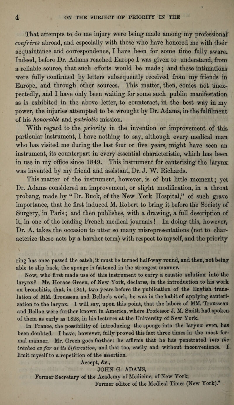 That attempts to do me injury were being made among my professional' confreres abroad, and especially with those who have honored me with their acquaintance and correspondence, I have been for some time fully aware. Indeed, before Dr. Adams reached Europe I was given to understand, from a reliable source, that such efforts would be made; and these intimations were fully confirmed by letters subsequently received from my friends in Europe, and through other sources. This matter, then, comes not unex¬ pectedly, and I have only been waiting for some such public manifestation as is exhibited in the above letter, to counteract, in the best way in my power, the injuries attempted to be wrought by Dr. Adams, in the fulfilment of his honorable and patriotic mission. With regard to the priority in the invention or improvement of this particular instrument, I have nothing to say, although every medical man who has visited me during the last four or five years, might have seen an instrument, its counterpart in every essential characteristic, which has been in use in my office since 1849. This instrument for cauterizing the larynx was invented by my friend and assistant, Dr. J. W. Richards. This matter of the instrument, however, is of but little moment; yet Dr. Adams considered an improvement, or slight modification, in a throat probang, made by “ Dr. Buck, of the New York Hospital,” of such grave importance, that he first induced M. Robert to bring it before the Society of Surgery, in Paris; and then publishes, with a drawing, a full description of it, in one of the leading French medical journals! In doing this, however, Dr. A. takes the occasion to utter so many misrepresentations (not to char¬ acterize these acts by a harsher term) with respect to myself, and the priority ring has once passed the catch, it must be turned half-way round, and then, not being able to slip back, the sponge is fastened in the strongest manner. Now, who first made use of this instrument to carry a caustic solution into the larynx? Mr. Horace Green, of New York, declares, in the introduction to his work on bronchitis, that, in 1841, two years before the publication of the English trans¬ lation of MM. Trousseau and Belloc’s work, he was in the habit of applying cauteri¬ zation to the larynx. I will say, upon this point, that the labors of MM. Trousseau and Belloc were further known in America, where Professor J. M. Smith had spoken of them as early as 1828, in his lectures at the University of New York. In France, the possibility of introducing the sponge into the larynx even, has been doubted. I have, however, fully proved this fact three times in the most for¬ mal manner. Mr. Green goes farther: he affirms that he has penetrated into the trachea as far as its bifurcation, and that too, easily and without inconvenience. I limit myself to a repetition of the assertion. Accept, <fcc., JOHN G. ADAMS, Former Secretary of the Academy of Medicine, of New York, Former editor of the Medical Times (New York).’*