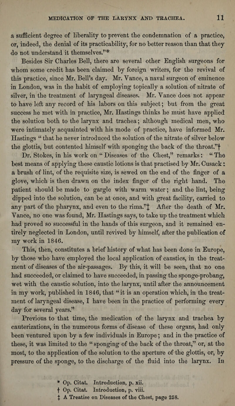 a sufficient degree of liberality to prevent the condemnation of a practice, or, indeed, the denial of its practicability, for no better reason than that they do not understand it themselves.’1* Besides Sir Charles Bell, there are several other English surgeons for whom some credit has been claimed by foreign writers, for the revival of this practice, since Mr. Bell’s day. Mr. Vance, a naval surgeon of eminence in London, was in the habit of employing topically a solution of nitrate of silver, in the treatment of laryngeal diseases. Mr. Vance does not appear to have left any record of his labors on this subject; but from the great success he met with in practice, Mr. Hastings thinks he must have applied the solution both to the larynx and trachea; although medical men, who were intimately acquainted with his mode of practice, have informed Mr. Hastings “ that he never introduced the solution of the nitrate of silver below the glottis, but contented himself with sponging the back of the throat.”f Dr. Stokes, in his work on “ Diseases of the Chest,” remarks: “ The best means of applying these caustic lotions is that practised by Mr. Cusack: a brush of lint, of the requisite size, is sewed on the end of the finger of a glove, which is then drawn on the index finger of the right hand. The patient should be made to gargle with warm water; and the lint, being dipped into the solution, can be at once, and with great facility, carried to any part of the pharynx, and even to the rima.”J After the death of Mr. Vance, no one was found, Mr. Hastings says, to take up the treatment which had proved so successful in the hands of this surgeon, and it remained en¬ tirely neglected in London, until revived by himself, after the publication of my work in 1846. This, then, constitutes a brief history of what has been done in Europe, by those who have employed the local application of caustics, in the treat¬ ment of diseases of the air-passages. By this, it will be seen, that no one had succeeded, or claimed to have succeeded, in passing the sponge-probang, wet with the caustic solution, into the larynx, until after the announcement in my work, published in 1846, that “it is an operation which, in the treat¬ ment of laryngeal disease, I have been in the practice of performing every day for several years.” Previous to that time, the medication of the larynx and trachea by cauterizations, in the numerous forms of disease of these organs, had only been ventured upon by a few individuals in Europe; and in the practice of these, it was limited to the “ sponging of the back of the throat,” or, at the most, to the application of the solution to the aperture of the glottis, or, by pressure of the sponge, to the discharge of the fluid into the larynx. In * Op. Citat. Introduction, p. xii. f Op. Citat. Introduction, p. viii. f A Treatise on Diseases of the Chest, page 258.