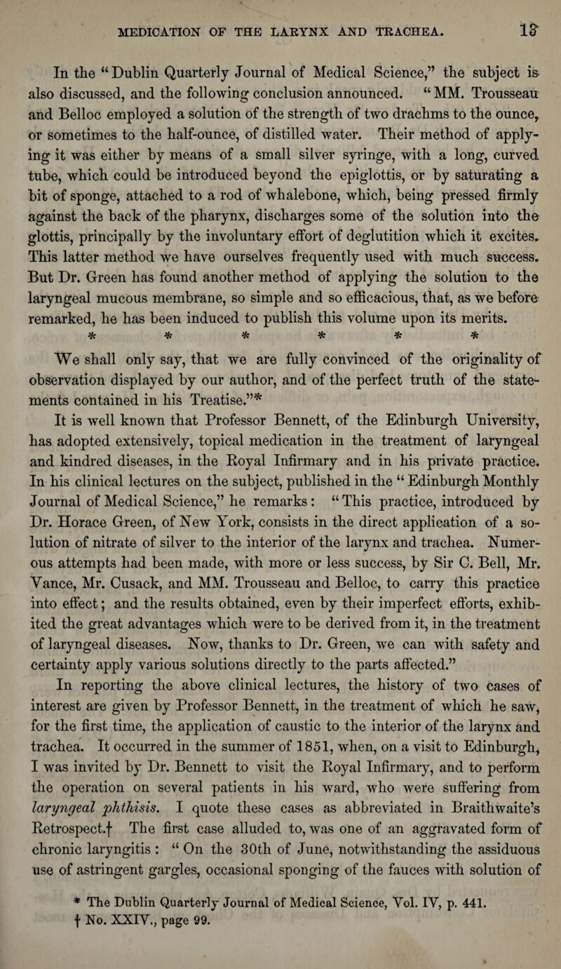 In the “Dublin Quarterly Journal of Medical Science,” the subject is also discussed, and the following conclusion announced. “ MM. Trousseau and Belloc employed a solution of the strength of two drachms to the ounce, or sometimes to the half-ounce, of distilled water. Their method of apply¬ ing it was either by means of a small silver syringe, with a long, curved tube, which could be introduced beyond the epiglottis, or by saturating a bit of sponge, attached to a rod of whalebone, which, being pressed firmly against the back of the pharynx, discharges some of the solution into the glottis, principally by the involuntary effort of deglutition which it excites. This latter method we have ourselves frequently used with much success. But Dr. Green has found another method of applying the solution to the laryngeal mucous membrane, so simple and so efficacious, that, as we before remarked, he has been induced to publish this volume upon its merits. * * * * * * We shall only say, that we are fully convinced of the originality of observation displayed by our author, and of the perfect truth of the state¬ ments contained in his Treatise.”* It is well known that Professor Bennett, of the Edinburgh University, has adopted extensively, topical medication in the treatment of laryngeal and kindred diseases, in the Royal Infirmary and in his private practice. In his clinical lectures on the subject, published in the “ Edinburgh Monthly Journal of Medical Science,” he remarks: “This practice, introduced by Dr. Horace Green, of New York, consists in the direct application of a so¬ lution of nitrate of silver to the interior of the larynx and trachea. Numer¬ ous attempts had been made, with more or less success, by Sir C. Bell, Mr. Vance, Mr. Cusack, and MM. Trousseau and Belloc, to carry this practice into effect; and the results obtained, even by their imperfect efforts, exhib¬ ited the great advantages which were to be derived from it, in the treatment of laryngeal diseases. Now, thanks to Dr. Green, we can with safety and certainty apply various solutions directly to the parts affected.” In reporting the above clinical lectures, the history of two cases of interest are given by Professor Bennett, in the treatment of which he saw, for the first time, the application of caustic to the interior of the larynx and trachea. It occurred in the summer of 1851, when, on a visit to Edinburgh, I was invited by Dr. Bennett to visit the Royal Infirmary, and to perform the operation on several patients in his ward, who were suffering from laryngeal phthisis. I quote these cases as abbreviated in Braithwaite’s Retrospect.f The first case alluded to, was one of an aggravated form of chronic laryngitis : “ On the 30th of June, notwithstanding the assiduous use of astringent gargles, occasional sponging of the fauces with solution of * The Dublin Quarterly Journal of Medical Science, Vol. IV, p. 441. f No. XXIV., page 99.