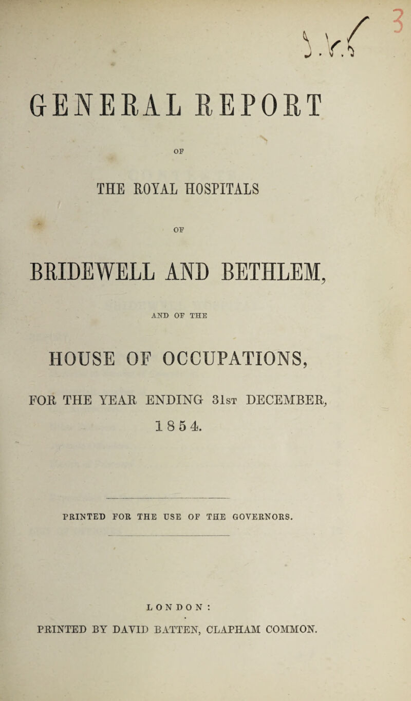 GENERAL REPORT OF THE ROYAL HOSPITALS OF BRIDEWELL AND BETHLEM, AND OF THE HOUSE OF OCCUPATIONS, FOE THE YEAE ENDING 31st DECEMBER 18 54 PRINTED FOR THE USE OF THE GOVERNORS. LONDON t PRINTED BY DAVID BATTEN, CLAPHAM COMMON.