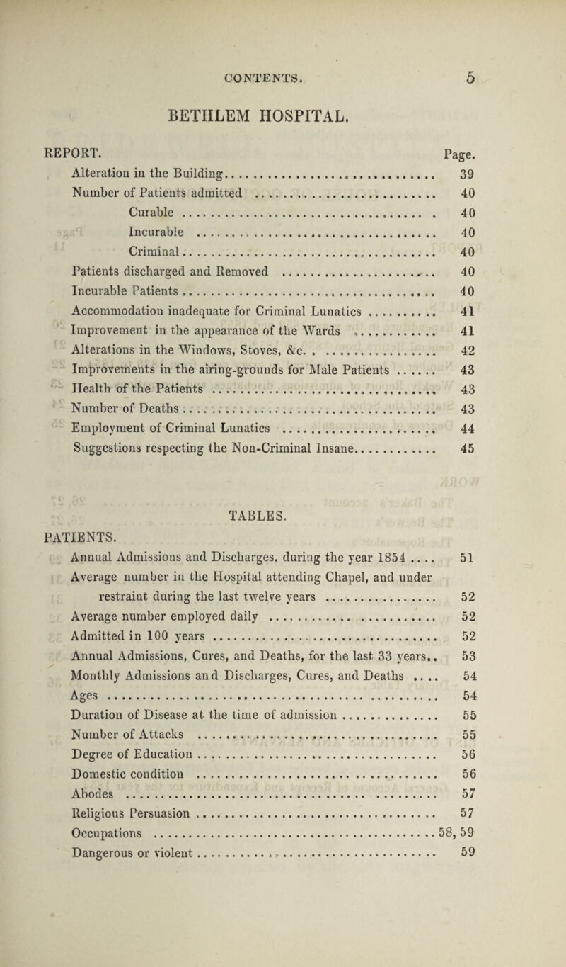 BETHLEM HOSPITAL. REPORT. Page. Alteration in the Building. 39 Number of Patients admitted . 40 Curable . 40 Incurable . 40 Criminal. 40 Patients discharged and Removed . 40 Incurable Patients. 40 Accommodation inadequate for Criminal Lunatics. 41 Improvement in the appearance of the Wards .. 41 Alterations in the Windows, Stoves, &c. 42 Improvements in the airing-grounds for Male Patients. 43 Health of the Patients . 43 Number of Deaths. 43 Employment of Criminal Lunatics . 44 Suggestions respecting the Non-Criminal Insane. 45 TABLES. PATIENTS. Annual Admissions and Discharges, during the year 1854 .... 51 Average number in the Hospital attending Chapel, and under restraint during the last twelve years . 52 Average number employed daily . 52 Admitted in 100 years. 52 Annual Admissions, Cures, and Deaths, for the last 33 years.. 53 Monthly Admissions and Discharges, Cures, and Deaths .... 54 Ages . 54 Duration of Disease at the time of admission. 55 Number of Attacks . 55 Degree of Education. 56 Domestic condition . 56 Abodes . 57 Religious Persuasion. 57 Occupations .58, 59 Dangerous or violent. 59