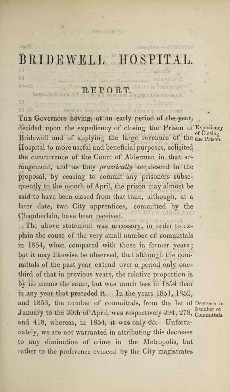 BRIDEWELL HOSPITAL. REPORT. The Governors having, at an early period of the year, decided upon the expediency of closing the Prison of Expediency Bridewell and of applying the large revenues of the thePrison. Hospital to more useful and beneficial purposes, solicited the concurrence of the Court of Aldermen in that ar¬ rangement, and as they practically acquiesced in the proposal, by ceasing to commit any prisoners subse¬ quently to the month of April, the prison may almost be said to have been closed from that time, although, at a later date, two City apprentices, committed by the Chamberlain, have been received. The above statement was necessary, in order to ex¬ plain the cause of the very small number of committals in 1854, when compared with those in former years; but it may likewise be observed, that although the com¬ mittals of the past year extend over a period only one- third of that in previous years, the relative proportion is by no means the same, but was much less in 1854 than in any year that preceded it. In the years 1851, 1852, and 1853, the number of committais, from the 1st of Decrease in January to the 30th of April, was respectively 394, 278, Committals and 418, whereas, in 1854, it was only 65. Unfortu¬ nately, we are not warranted in attributing this decrease to any diminution of crime in the Metropolis, but rather to the preference evinced by the City magistrates