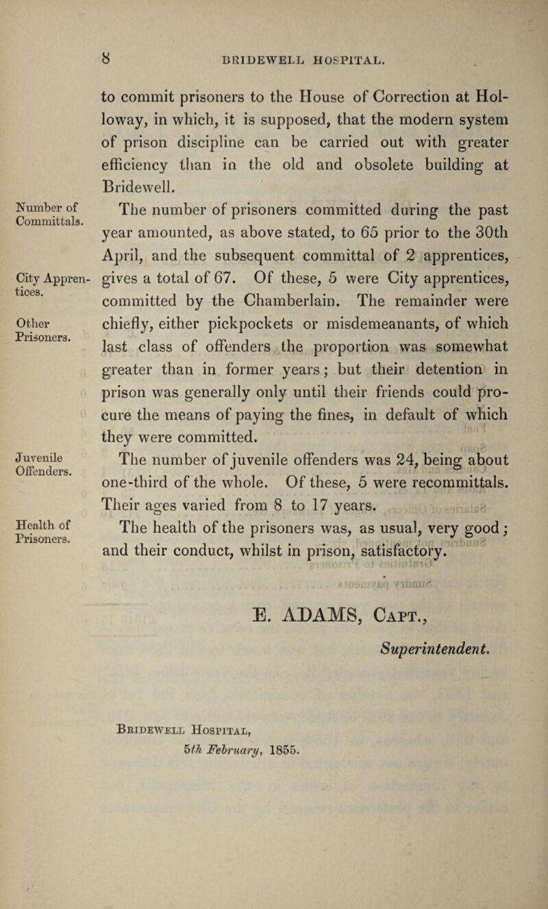 Number of Committals. City Appren¬ tices. Other Prisoners. J uvenile Offenders. Health of Prisoners. to commit prisoners to the House of Correction at Hol¬ loway, in which, it is supposed, that the modern system of prison discipline can be carried out with greater efficiency than in the old and obsolete building at Bridewell. The number of prisoners committed during the past year amounted, as above stated, to 65 prior to the 30th April, and the subsequent committal of 2 apprentices, gives a total of 67. Of these, 5 were City apprentices, committed by the Chamberlain. The remainder were chiefly, either pickpockets or misdemeanants, of which last class of offenders the proportion was somewhat greater than in former years; but their detention in prison was generally only until their friends could pro¬ cure the means of paying the fines, in default of which they were committed. The number of juvenile offenders was 24, being about one-third of the whole. Of these, 5 were recommittals. Their ages varied from 8 to 17 years. The health of the prisoners was, as usual, very good; and their conduct, whilst in prison, satisfactory. .'..'tRIU . . «Jo9UiV£»q yiumj<5 E. ADAMS, Capt., Superintendent. Beidewell Hospital, 5th February, 1855.