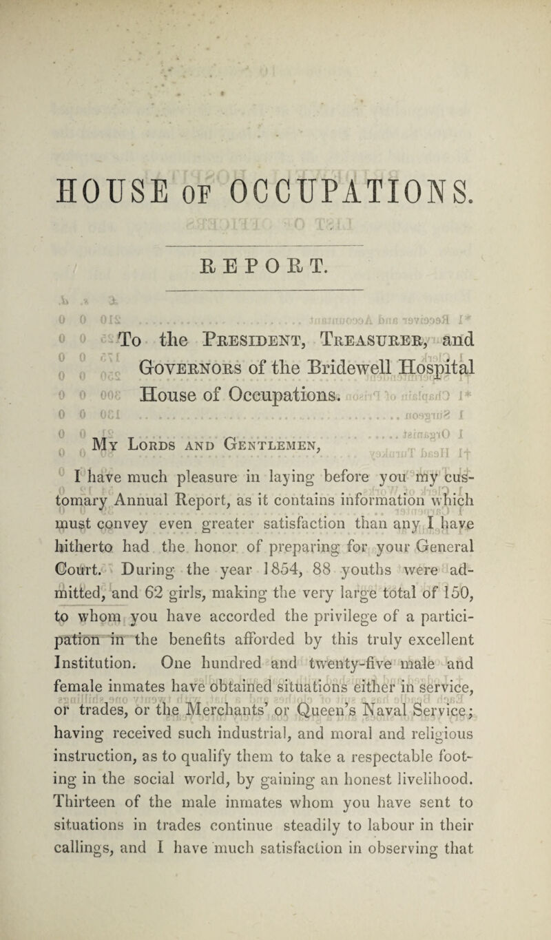 HOUSE of OCCUPATIONS. REPORT. A 0 0 0 0 0 0 0 0 0 A v 0 & 01 Si .. tllGJRUODOA bfls 19V.f9D9fl I* To the President, Treasurer, and $ Governors of the Bridewell Hospital A House of Occupations. OCI .... .;.nosguiS i .JginjsgiO I LfisH If My Lords and Gentlemen, I have much pleasure in laying before you my cus¬ tomary Annual Report, as it contains information which must convey even greater satisfaction than any I have hitherto had the honor of preparing for your General Court. During the year 1854, 88 youths were ad¬ mitted, and 62 girls, making the very large total of 150, to whom you have accorded the privilege of a partici¬ pation in the benefits afforded by this truly excellent Institution. One hundred and twenty-five male and female inmates have obtained situations either in service, or trades, or the Merchants’ or Queen’s Naval Service; having received such industrial, and moral and religious instruction, as to qualify them to take a respectable foot¬ ing in the social world, by gaining an honest livelihood. Thirteen of the male inmates whom you have sent to situations in trades continue steadily to labour in their callings, and I have much satisfaction in observing that
