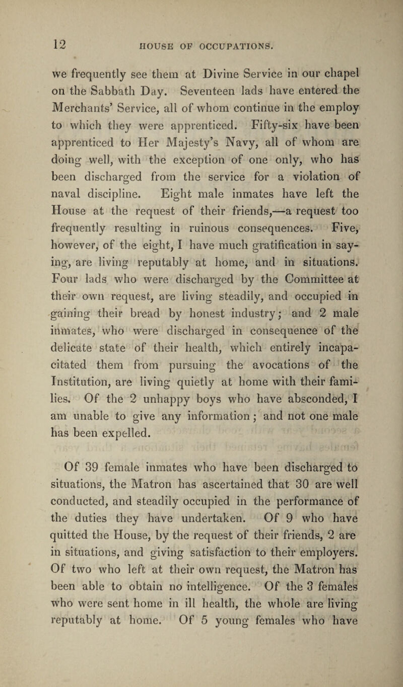 we frequently see them at Divine Service in our chapel on the Sabbath Day. Seventeen lads have entered the Merchants’ Service, all of whom continue in the employ to which they were apprenticed. Fifty-six have been apprenticed to Her Majesty’s Navy, all of whom are doing well, with the exception of one only, who has been discharged from the service for a violation of naval discipline. Eight male inmates have left the House at the request of their friends,—a request too frequently resulting in ruinous consequences. Five, however, of the eight, I have much gratification in say¬ ing, are living reputably at home, and in situations. Four lads who were discharged by the Committee at their own request, are living steadily, and occupied in gaining their bread by honest industry; and 2 male inmates, who were discharged in consequence of the delicate state of their health, which entirely incapa¬ citated them from pursuing the avocations of the Institution, are living quietly at home with their fami¬ lies. Of the 2 unhappy boys who have absconded, I am unable to give any information ; and not one male has been expelled. Of 39 female inmates who have been discharged to situations, the Matron has ascertained that 30 are well conducted, and steadily occupied in the performance of the duties they have undertaken. Of 9 who have quitted the House, by the request of their friends, 2 are in situations, and giving satisfaction to their employers. Of two who left at their own request, the Matron has been able to obtain no intelligence. Of the 3 females who were sent home in ill health, the whole are living reputably at home. Of 5 young females who have