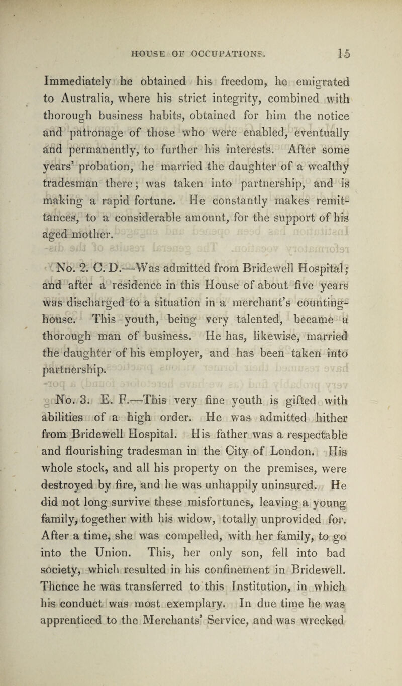 Immediately he obtained his freedom, he emigrated to Australia, where his strict integrity, combined with thorough business habits, obtained for him the notice and patronage of those who were enabled, eventually and permanently, to further his interests. After some years’ probation, he married the daughter of a wealthy tradesman there; was taken into partnership, and is making a rapid fortune. He constantly makes remit¬ tances, to a considerable amount, for the support of his aged mother. No. 2. C. D.—Was admitted from Bridewell Hospital; and after a residence in this House of about five years was discharged to a situation in a merchant’s counting- house. This youth, being very talented, became a thorough man of business. He has, likewise, married the daughter of his employer, and has been taken into partnership. No. 3. E. F.—This very fine youth is gifted with abilities of a high order. He was admitted hither from Bridewell Hospital. His father was a respectable and flourishing tradesman in the City of London. His whole stock, and all his property on the premises, were destroyed by fire, and he was unhappily uninsured. He did not long survive these misfortunes, leaving a young family, together with his widow, totally unprovided for. After a time, she was compelled, with her family, to go into the Union. This, her only son, fell into bad society, which resulted in his confinement in Bridewell. Thence he was transferred to this Institution, in which his conduct was most exemplary. In due time he was apprenticed to the Merchants’ Service, and was wrecked