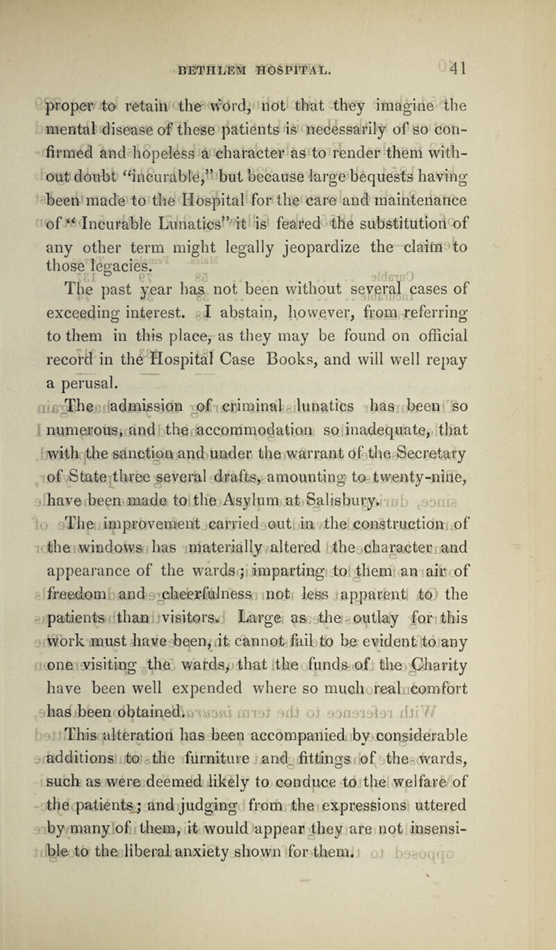 proper to retain the word, not that they imagine the mental disease of these patients is necessarily of so con¬ firmed and hopeless a character as to render them with¬ out doubt “incurable,” but because large bequests having been made to the Hospital for the care and maintenance of “ Incurable Lunatics” it is feared the substitution of any other term might legally jeopardize the claim to those legacies. The past year has not been without several cases of exceeding interest. I abstain, however, from referring to them in this place, as they may be found on official record in the Hospital Case Books, and will well repay a perusal. The admission of criminal lunatics has been so v* C5 numerous, and the accommodation so inadequate, that with the sanction and under the warrant of the Secretary of State three several drafts, amounting to twenty-nine, have been made to the Asylum at Salisbury. The improvement carried out in the construction of the windows has materially altered the character and appearance of the wards ; imparting to them an air of freedom and cheerfulness not less apparent to the patients than visitors. Large as the outlay for this work must have been, it cannot fail to be evident to any one visiting the wards, that the funds of the Charity have been well expended where so much real comfort has been obtained. s amt odi oi ooasidloi dJrW This alteration has been accompanied by considerable additions to the furniture and fittings of the wards, such as were deemed likely to conduce to the welfare of the patients; and judging from the expressions uttered by many of them, it would appear they are not insensi¬ ble to the liberal anxiety shown for them.
